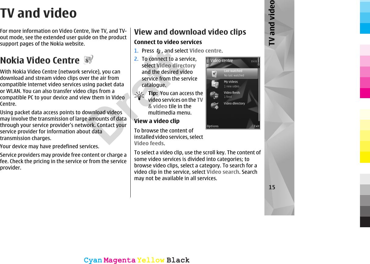TV and videoFor more information on Video Centre, live TV, and TV-out mode, see the extended user guide on the productsupport pages of the Nokia website.Nokia Video CentreWith Nokia Video Centre (network service), you candownload and stream video clips over the air fromcompatible internet video services using packet dataor WLAN. You can also transfer video clips from acompatible PC to your device and view them in VideoCentre.Using packet data access points to download videosmay involve the transmission of large amounts of datathrough your service provider&apos;s network. Contact yourservice provider for information about datatransmission charges.Your device may have predefined services.Service providers may provide free content or charge afee. Check the pricing in the service or from the serviceprovider.View and download video clipsConnect to video services1. Press  , and select Video centre.2. To connect to a service,select Video directoryand the desired videoservice from the servicecatalogue.Tip:  You can access thevideo services on the TV&amp; video tile in themultimedia menu.View a video clipTo browse the content ofinstalled video services, selectVideo feeds.To select a video clip, use the scroll key. The content ofsome video services is divided into categories; tobrowse video clips, select a category. To search for avideo clip in the service, select Video search. Searchmay not be available in all services.15TV and videoCyanCyanMagentaMagentaYellowYellowBlackBlackCyanCyanMagentaMagentaYellowYellowBlackBlackDraft