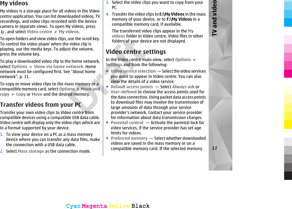 My videosMy videos is a storage place for all videos in the Videocentre application. You can list downloaded videos, TVrecordings, and video clips recorded with the devicecamera in separate views. To open My videos, press, and select Video centre &gt; My videos.To open folders and view video clips, use the scroll key.To control the video player when the video clip isplaying, use the media keys. To adjust the volume,press the volume key.To play a downloaded video clip in the home network,select Options &gt; Show via home network. Homenetwork must be configured first. See &quot;About homenetwork&quot;, p. 31.To copy or move video clips to the mass memory or acompatible memory card, select Options &gt; Move andcopy &gt; Copy or Move and the desired memory.Transfer videos from your PCTransfer your own video clips to Video centre fromcompatible devices using a compatible USB data cable.Video centre will display only the video clips which arein a format supported by your device.1. To view your device on a PC as a mass memorydevice where you can transfer any data files, makethe connection with a USB data cable.2. Select Mass storage as the connection mode.3. Select the video clips you want to copy from yourPC.4. Transfer the video clips to E:\My Videos in the massmemory of your device, or to F:\My Videos in acompatible memory card, if available.The transferred video clips appear in the Myvideos folder in Video centre. Video files in otherfolders of your device are not displayed.Video centre settingsIn the Video centre main view, select Options &gt;Settings and from the following:●Video service selection  — Select the video servicesyou want to appear in Video centre. You can alsoview the details of a video service.●Default access points  — Select Always ask orUser-defined to choose the access points used forthe data connection. Using packet data access pointsto download files may involve the transmission oflarge amounts of data through your serviceprovider&apos;s network. Contact your service providerfor information about data transmission charges.●Parental control  — Activate the parental lock forvideo services, if the service provider has set agelimits for videos.●Preferred memory  — Select whether downloadedvideos are saved in the mass memory or on acompatible memory card. If the selected memory 17TV and videoCyanCyanMagentaMagentaYellowYellowBlackBlackCyanCyanMagentaMagentaYellowYellowBlackBlackDraft