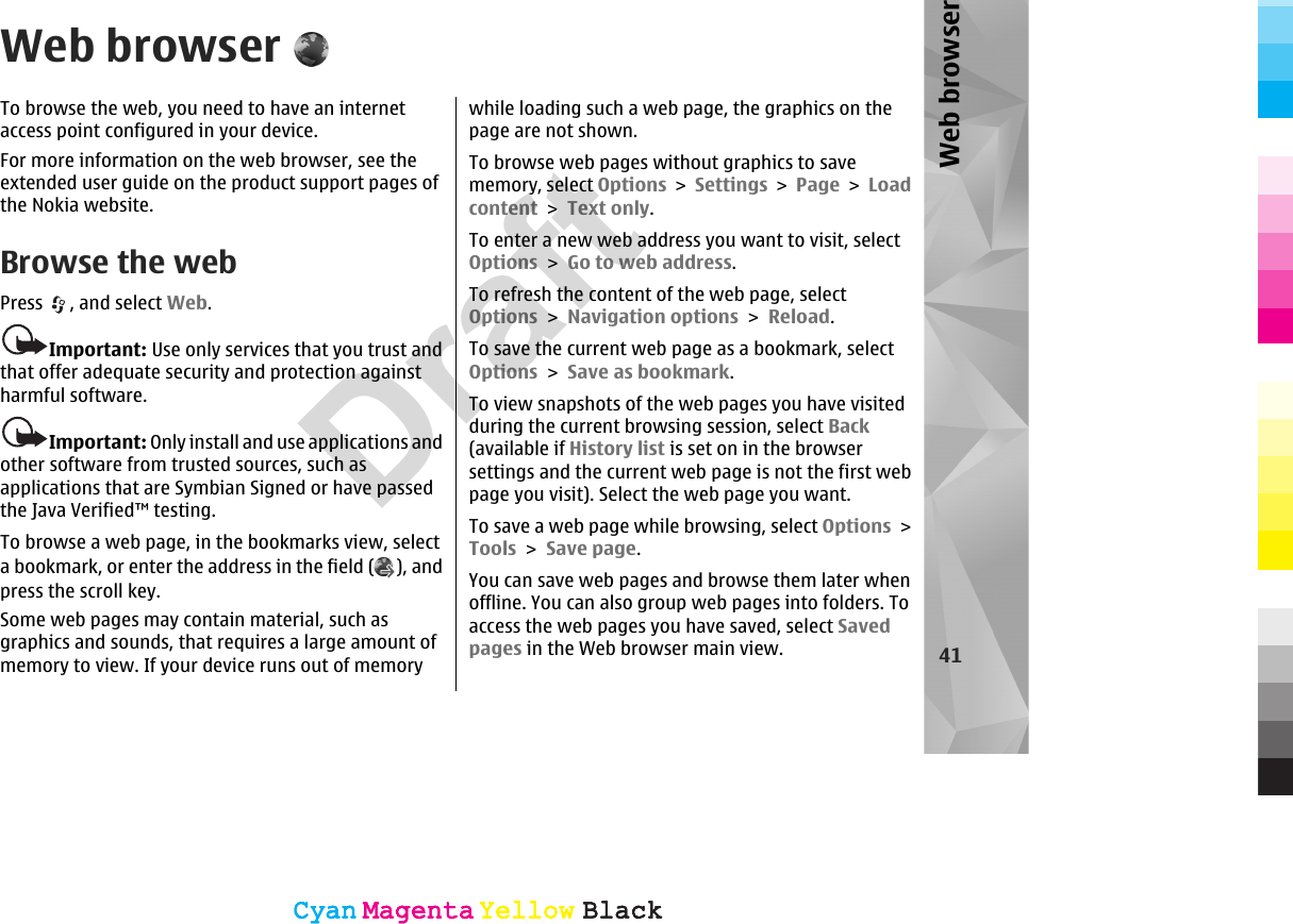 Web browserTo browse the web, you need to have an internetaccess point configured in your device.For more information on the web browser, see theextended user guide on the product support pages ofthe Nokia website.Browse the webPress  , and select Web.Important: Use only services that you trust andthat offer adequate security and protection againstharmful software.Important: Only install and use applications andother software from trusted sources, such asapplications that are Symbian Signed or have passedthe Java Verified™ testing.To browse a web page, in the bookmarks view, selecta bookmark, or enter the address in the field ( ), andpress the scroll key.Some web pages may contain material, such asgraphics and sounds, that requires a large amount ofmemory to view. If your device runs out of memorywhile loading such a web page, the graphics on thepage are not shown.To browse web pages without graphics to savememory, select Options &gt; Settings &gt; Page &gt; Loadcontent &gt; Text only.To enter a new web address you want to visit, selectOptions &gt; Go to web address.To refresh the content of the web page, selectOptions &gt; Navigation options &gt; Reload.To save the current web page as a bookmark, selectOptions &gt; Save as bookmark.To view snapshots of the web pages you have visitedduring the current browsing session, select Back(available if History list is set on in the browsersettings and the current web page is not the first webpage you visit). Select the web page you want.To save a web page while browsing, select Options &gt;Tools &gt; Save page.You can save web pages and browse them later whenoffline. You can also group web pages into folders. Toaccess the web pages you have saved, select Savedpages in the Web browser main view. 41Web browserCyanCyanMagentaMagentaYellowYellowBlackBlackCyanCyanMagentaMagentaYellowYellowBlackBlackDraft