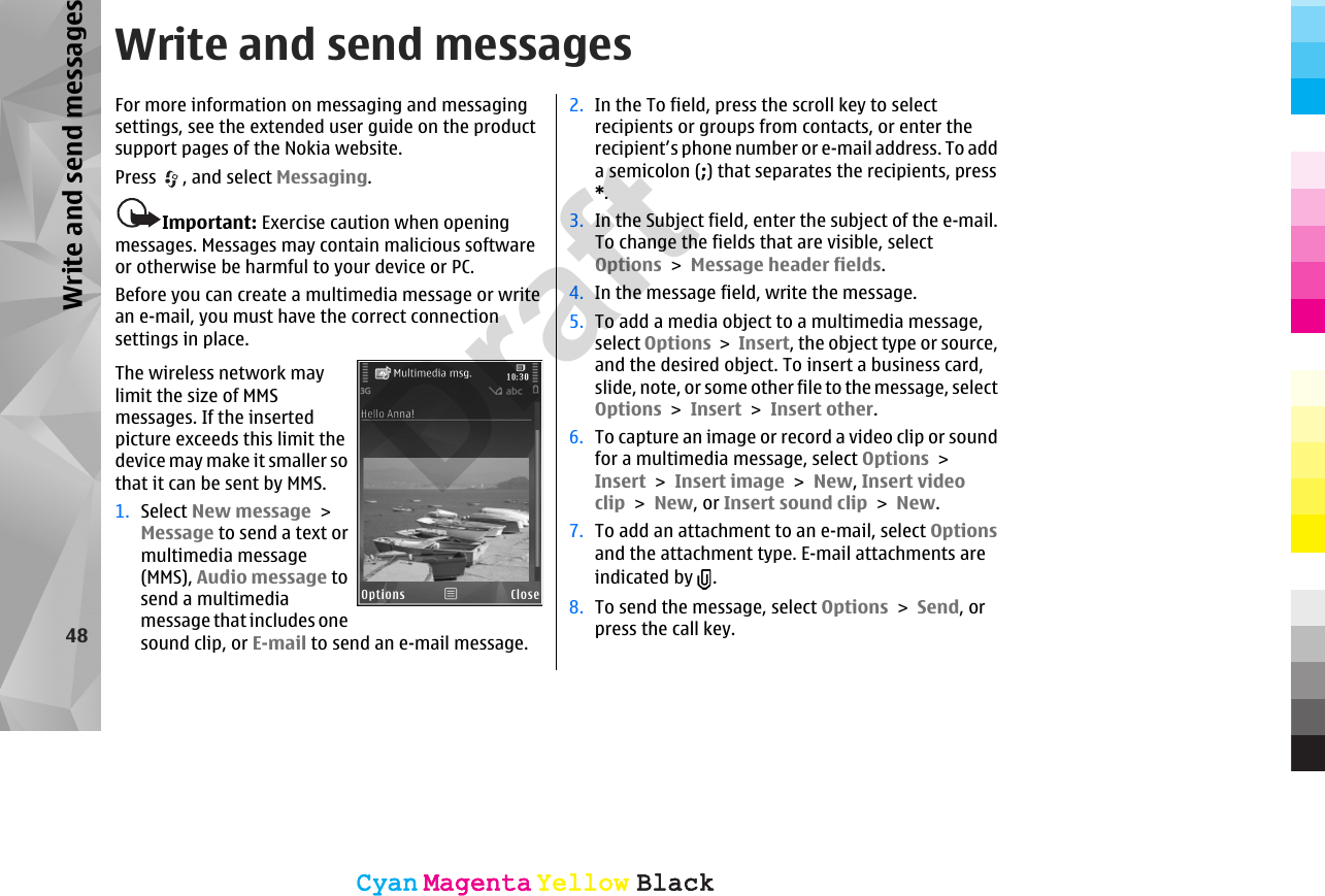 Write and send messagesFor more information on messaging and messagingsettings, see the extended user guide on the productsupport pages of the Nokia website.Press  , and select Messaging.Important: Exercise caution when openingmessages. Messages may contain malicious softwareor otherwise be harmful to your device or PC.Before you can create a multimedia message or writean e-mail, you must have the correct connectionsettings in place.The wireless network maylimit the size of MMSmessages. If the insertedpicture exceeds this limit thedevice may make it smaller sothat it can be sent by MMS.1. Select New message &gt;Message to send a text ormultimedia message(MMS), Audio message tosend a multimediamessage that includes onesound clip, or E-mail to send an e-mail message.2. In the To field, press the scroll key to selectrecipients or groups from contacts, or enter therecipient’s phone number or e-mail address. To adda semicolon (;) that separates the recipients, press*.3. In the Subject field, enter the subject of the e-mail.To change the fields that are visible, selectOptions &gt; Message header fields.4. In the message field, write the message.5. To add a media object to a multimedia message,select Options &gt; Insert, the object type or source,and the desired object. To insert a business card,slide, note, or some other file to the message, selectOptions &gt; Insert &gt; Insert other.6. To capture an image or record a video clip or soundfor a multimedia message, select Options &gt;Insert &gt; Insert image &gt; New, Insert videoclip &gt; New, or Insert sound clip &gt; New.7. To add an attachment to an e-mail, select Optionsand the attachment type. E-mail attachments areindicated by  .8. To send the message, select Options &gt; Send, orpress the call key.48Write and send messagesCyanCyanMagentaMagentaYellowYellowBlackBlackCyanCyanMagentaMagentaYellowYellowBlackBlackDraft