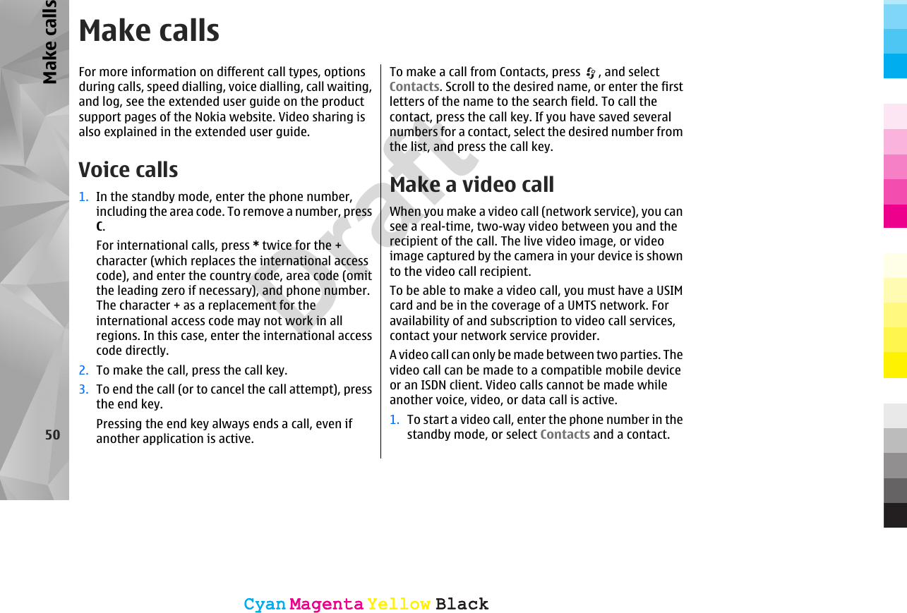 Make callsFor more information on different call types, optionsduring calls, speed dialling, voice dialling, call waiting,and log, see the extended user guide on the productsupport pages of the Nokia website. Video sharing isalso explained in the extended user guide.Voice calls 1. In the standby mode, enter the phone number,including the area code. To remove a number, pressC.For international calls, press * twice for the +character (which replaces the international accesscode), and enter the country code, area code (omitthe leading zero if necessary), and phone number.The character + as a replacement for theinternational access code may not work in allregions. In this case, enter the international accesscode directly.2. To make the call, press the call key.3. To end the call (or to cancel the call attempt), pressthe end key.Pressing the end key always ends a call, even ifanother application is active.To make a call from Contacts, press  , and selectContacts. Scroll to the desired name, or enter the firstletters of the name to the search field. To call thecontact, press the call key. If you have saved severalnumbers for a contact, select the desired number fromthe list, and press the call key.Make a video callWhen you make a video call (network service), you cansee a real-time, two-way video between you and therecipient of the call. The live video image, or videoimage captured by the camera in your device is shownto the video call recipient.To be able to make a video call, you must have a USIMcard and be in the coverage of a UMTS network. Foravailability of and subscription to video call services,contact your network service provider.A video call can only be made between two parties. Thevideo call can be made to a compatible mobile deviceor an ISDN client. Video calls cannot be made whileanother voice, video, or data call is active.1. To start a video call, enter the phone number in thestandby mode, or select Contacts and a contact.50Make callsCyanCyanMagentaMagentaYellowYellowBlackBlackCyanCyanMagentaMagentaYellowYellowBlackBlackDraft