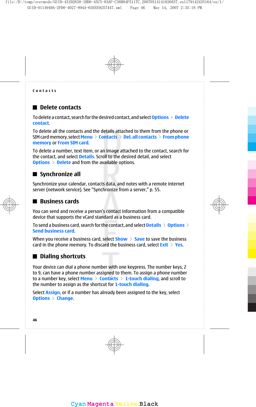 Delete contactsTo delete a contact, search for the desired contact, and select Options &gt;  Deletecontact.To delete all the contacts and the details attached to them from the phone orSIM card memory, select Menu &gt; Contacts &gt; Del. all contacts &gt; From phonememory or From SIM card.To delete a number, text item, or an image attached to the contact, search forthe contact, and select Details. Scroll to the desired detail, and selectOptions &gt; Delete and from the available options.Synchronize allSynchronize your calendar, contacts data, and notes with a remote internetserver (network service). See &quot;Synchronize from a server,&quot; p. 55.Business cardsYou can send and receive a person’s contact information from a compatibledevice that supports the vCard standard as a business card.To send a business card, search for the contact, and select Details &gt; Options &gt;Send business card.When you receive a business card, select Show &gt; Save to save the businesscard in the phone memory. To discard the business card, select Exit &gt; Yes.Dialing shortcutsYour device can dial a phone number with one keypress. The number keys, 2to 9, can have a phone number assigned to them. To assign a phone numberto a number key, select Menu &gt; Contacts &gt; 1-touch dialing, and scroll tothe number to assign as the shortcut for 1-touch dialing.Select Assign, or if a number has already been assigned to the key, selectOptions &gt; Change.Contacts46CyanCyanMagentaMagentaYellowYellowBlackBlackfile:/D:/temp/overmode/GUID-431D2638-1BD0-45C5-83AF-C38B84F5117C.20070514141826837.en1179142435164/en/1/GUID-0114949A-2FD0-4027-894A-63EEE9257447.xml Page 46 May 14, 2007 2:35:18 PM