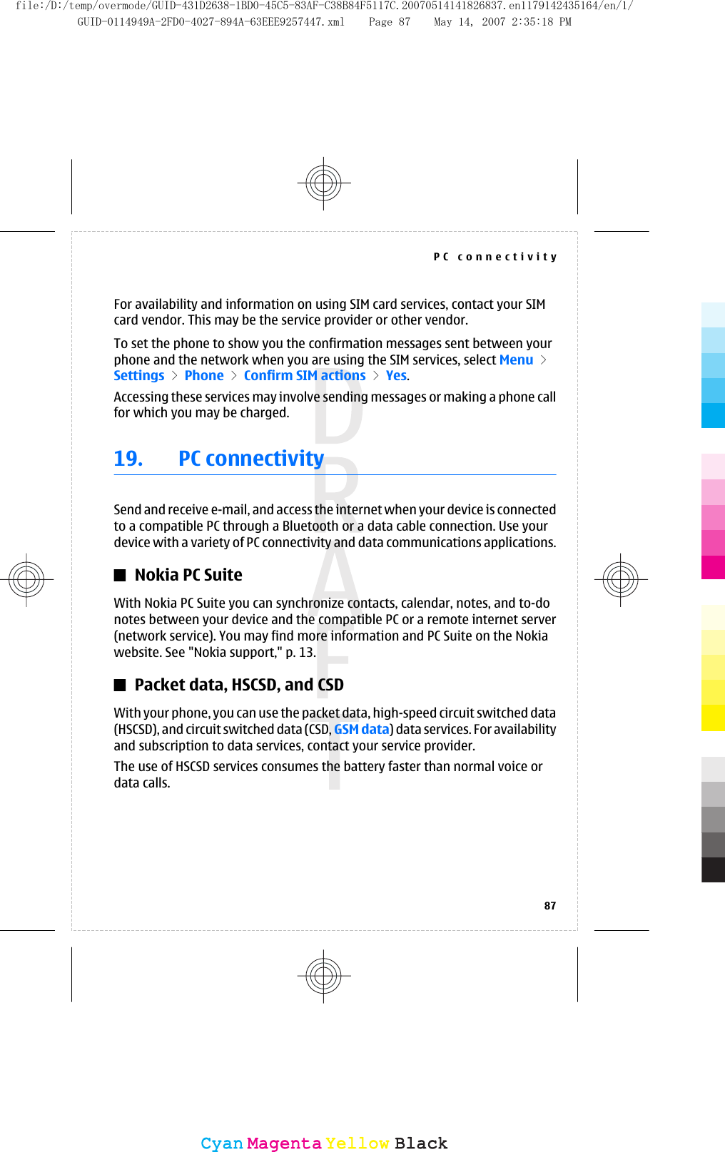 For availability and information on using SIM card services, contact your SIMcard vendor. This may be the service provider or other vendor.To set the phone to show you the confirmation messages sent between yourphone and the network when you are using the SIM services, select Menu &gt;Settings &gt; Phone &gt; Confirm SIM actions &gt; Yes.Accessing these services may involve sending messages or making a phone callfor which you may be charged.19. PC connectivitySend and receive e-mail, and access the internet when your device is connectedto a compatible PC through a Bluetooth or a data cable connection. Use yourdevice with a variety of PC connectivity and data communications applications.Nokia PC SuiteWith Nokia PC Suite you can synchronize contacts, calendar, notes, and to-donotes between your device and the compatible PC or a remote internet server(network service). You may find more information and PC Suite on the Nokiawebsite. See &quot;Nokia support,&quot; p. 13.Packet data, HSCSD, and CSDWith your phone, you can use the packet data, high-speed circuit switched data(HSCSD), and circuit switched data (CSD, GSM data) data services. For availabilityand subscription to data services, contact your service provider.The use of HSCSD services consumes the battery faster than normal voice ordata calls.PC connectivity87CyanCyanMagentaMagentaYellowYellowBlackBlackfile:/D:/temp/overmode/GUID-431D2638-1BD0-45C5-83AF-C38B84F5117C.20070514141826837.en1179142435164/en/1/GUID-0114949A-2FD0-4027-894A-63EEE9257447.xml Page 87 May 14, 2007 2:35:18 PM