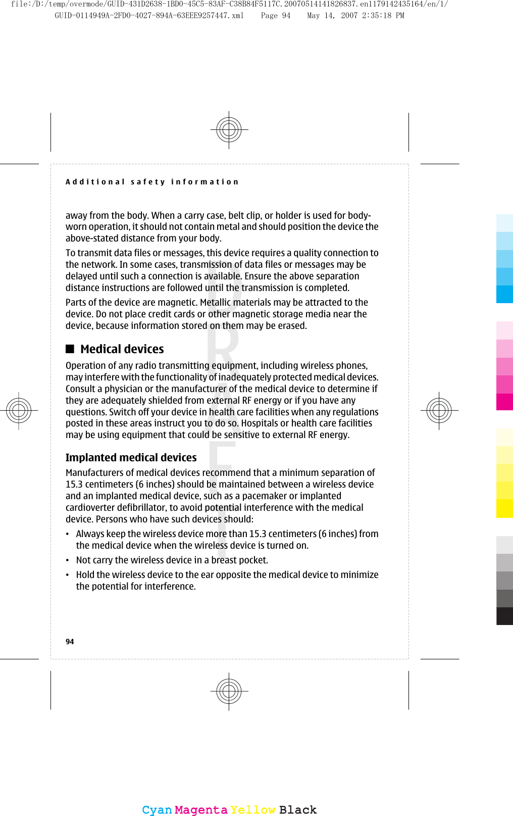 away from the body. When a carry case, belt clip, or holder is used for body-worn operation, it should not contain metal and should position the device theabove-stated distance from your body.To transmit data files or messages, this device requires a quality connection tothe network. In some cases, transmission of data files or messages may bedelayed until such a connection is available. Ensure the above separationdistance instructions are followed until the transmission is completed.Parts of the device are magnetic. Metallic materials may be attracted to thedevice. Do not place credit cards or other magnetic storage media near thedevice, because information stored on them may be erased.Medical devicesOperation of any radio transmitting equipment, including wireless phones,may interfere with the functionality of inadequately protected medical devices.Consult a physician or the manufacturer of the medical device to determine ifthey are adequately shielded from external RF energy or if you have anyquestions. Switch off your device in health care facilities when any regulationsposted in these areas instruct you to do so. Hospitals or health care facilitiesmay be using equipment that could be sensitive to external RF energy.Implanted medical devicesManufacturers of medical devices recommend that a minimum separation of15.3 centimeters (6 inches) should be maintained between a wireless deviceand an implanted medical device, such as a pacemaker or implantedcardioverter defibrillator, to avoid potential interference with the medicaldevice. Persons who have such devices should:•Always keep the wireless device more than 15.3 centimeters (6 inches) fromthe medical device when the wireless device is turned on.•Not carry the wireless device in a breast pocket.•Hold the wireless device to the ear opposite the medical device to minimizethe potential for interference.Additional safety information94CyanCyanMagentaMagentaYellowYellowBlackBlackfile:/D:/temp/overmode/GUID-431D2638-1BD0-45C5-83AF-C38B84F5117C.20070514141826837.en1179142435164/en/1/GUID-0114949A-2FD0-4027-894A-63EEE9257447.xml Page 94 May 14, 2007 2:35:18 PM