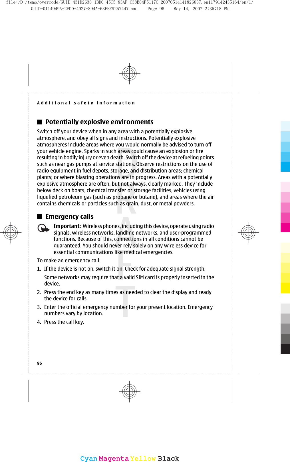 Potentially explosive environmentsSwitch off your device when in any area with a potentially explosiveatmosphere, and obey all signs and instructions. Potentially explosiveatmospheres include areas where you would normally be advised to turn offyour vehicle engine. Sparks in such areas could cause an explosion or fireresulting in bodily injury or even death. Switch off the device at refueling pointssuch as near gas pumps at service stations. Observe restrictions on the use ofradio equipment in fuel depots, storage, and distribution areas; chemicalplants; or where blasting operations are in progress. Areas with a potentiallyexplosive atmosphere are often, but not always, clearly marked. They includebelow deck on boats, chemical transfer or storage facilities, vehicles usingliquefied petroleum gas (such as propane or butane), and areas where the aircontains chemicals or particles such as grain, dust, or metal powders.Emergency callsImportant:  Wireless phones, including this device, operate using radiosignals, wireless networks, landline networks, and user-programmedfunctions. Because of this, connections in all conditions cannot beguaranteed. You should never rely solely on any wireless device foressential communications like medical emergencies.To make an emergency call:1. If the device is not on, switch it on. Check for adequate signal strength.Some networks may require that a valid SIM card is properly inserted in thedevice.2. Press the end key as many times as needed to clear the display and readythe device for calls.3. Enter the official emergency number for your present location. Emergencynumbers vary by location.4. Press the call key.Additional safety information96CyanCyanMagentaMagentaYellowYellowBlackBlackfile:/D:/temp/overmode/GUID-431D2638-1BD0-45C5-83AF-C38B84F5117C.20070514141826837.en1179142435164/en/1/GUID-0114949A-2FD0-4027-894A-63EEE9257447.xml Page 96 May 14, 2007 2:35:18 PM