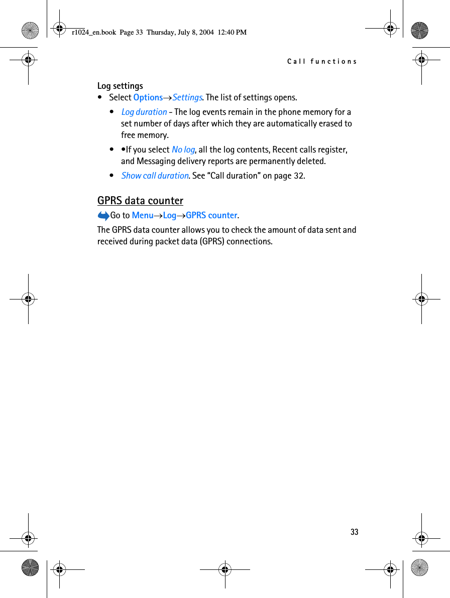 Call functions33Log settings• Select Options→Settings. The list of settings opens.•Log duration - The log events remain in the phone memory for a set number of days after which they are automatically erased to free memory. • •If you select No log, all the log contents, Recent calls register, and Messaging delivery reports are permanently deleted.•Show call duration. See “Call duration” on page 32.GPRS data counterGo to Menu→Log→GPRS counter.The GPRS data counter allows you to check the amount of data sent and received during packet data (GPRS) connections. r1024_en.book  Page 33  Thursday, July 8, 2004  12:40 PM