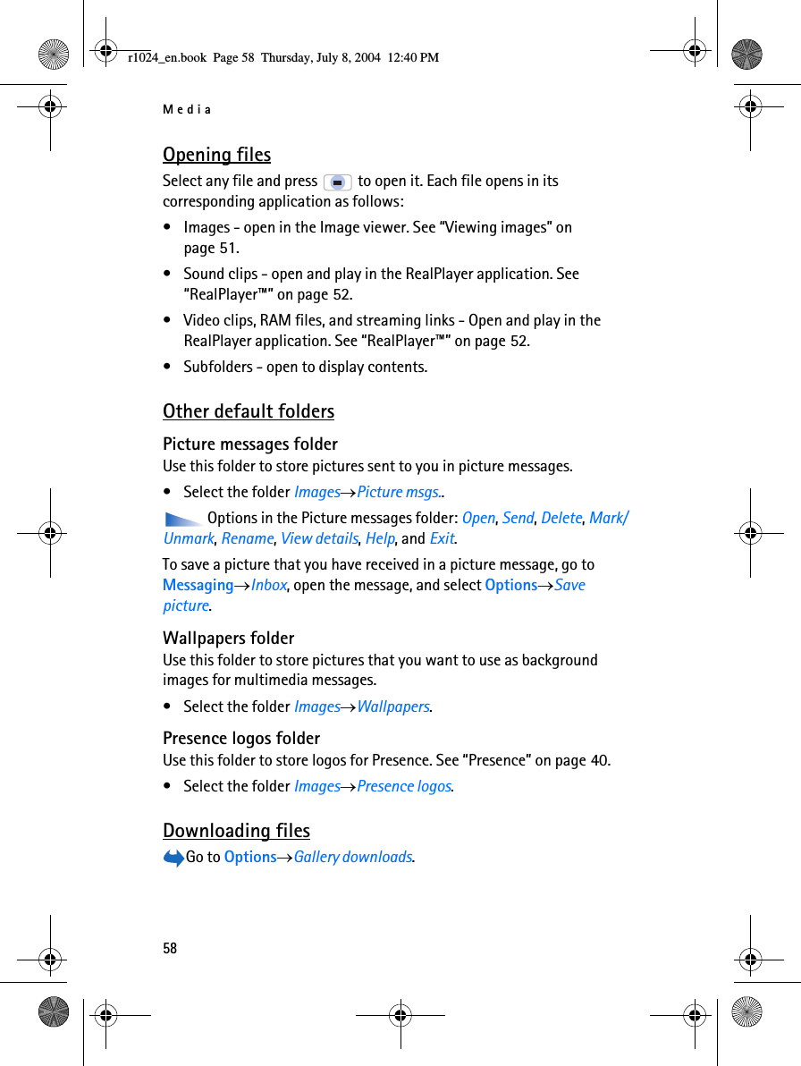 Media58Opening filesSelect any file and press   to open it. Each file opens in its corresponding application as follows:• Images - open in the Image viewer. See “Viewing images” on page 51.• Sound clips - open and play in the RealPlayer application. See “RealPlayer™” on page 52.• Video clips, RAM files, and streaming links - Open and play in the RealPlayer application. See “RealPlayer™” on page 52.• Subfolders - open to display contents.Other default foldersPicture messages folderUse this folder to store pictures sent to you in picture messages.• Select the folder Images→Picture msgs..Options in the Picture messages folder: Open, Send, Delete, Mark/Unmark, Rename, View details, Help, and Exit.To save a picture that you have received in a picture message, go to Messaging→Inbox, open the message, and select Options→Save picture. Wallpapers folderUse this folder to store pictures that you want to use as background images for multimedia messages.• Select the folder Images→Wallpapers.Presence logos folderUse this folder to store logos for Presence. See “Presence” on page 40.• Select the folder Images→Presence logos.Downloading filesGo to Options→Gallery downloads.r1024_en.book  Page 58  Thursday, July 8, 2004  12:40 PM