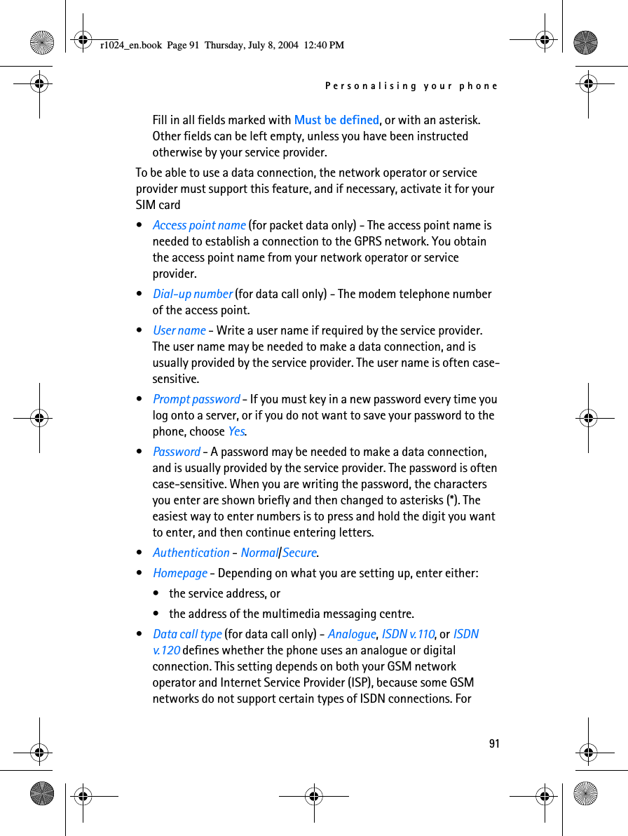 Personalising your phone91Fill in all fields marked with Must be defined, or with an asterisk. Other fields can be left empty, unless you have been instructed otherwise by your service provider.To be able to use a data connection, the network operator or service provider must support this feature, and if necessary, activate it for your SIM card•Access point name (for packet data only) - The access point name is needed to establish a connection to the GPRS network. You obtain the access point name from your network operator or service provider.•Dial-up number (for data call only) - The modem telephone number of the access point.•User name - Write a user name if required by the service provider. The user name may be needed to make a data connection, and is usually provided by the service provider. The user name is often case-sensitive.•Prompt password - If you must key in a new password every time you log onto a server, or if you do not want to save your password to the phone, choose Yes.•Password - A password may be needed to make a data connection, and is usually provided by the service provider. The password is often case-sensitive. When you are writing the password, the characters you enter are shown briefly and then changed to asterisks (*). The easiest way to enter numbers is to press and hold the digit you want to enter, and then continue entering letters.•Authentication - Normal/Secure.•Homepage - Depending on what you are setting up, enter either:• the service address, or• the address of the multimedia messaging centre.•Data call type (for data call only) - Analogue, ISDN v.110, or ISDN v.120 defines whether the phone uses an analogue or digital connection. This setting depends on both your GSM network operator and Internet Service Provider (ISP), because some GSM networks do not support certain types of ISDN connections. For r1024_en.book  Page 91  Thursday, July 8, 2004  12:40 PM