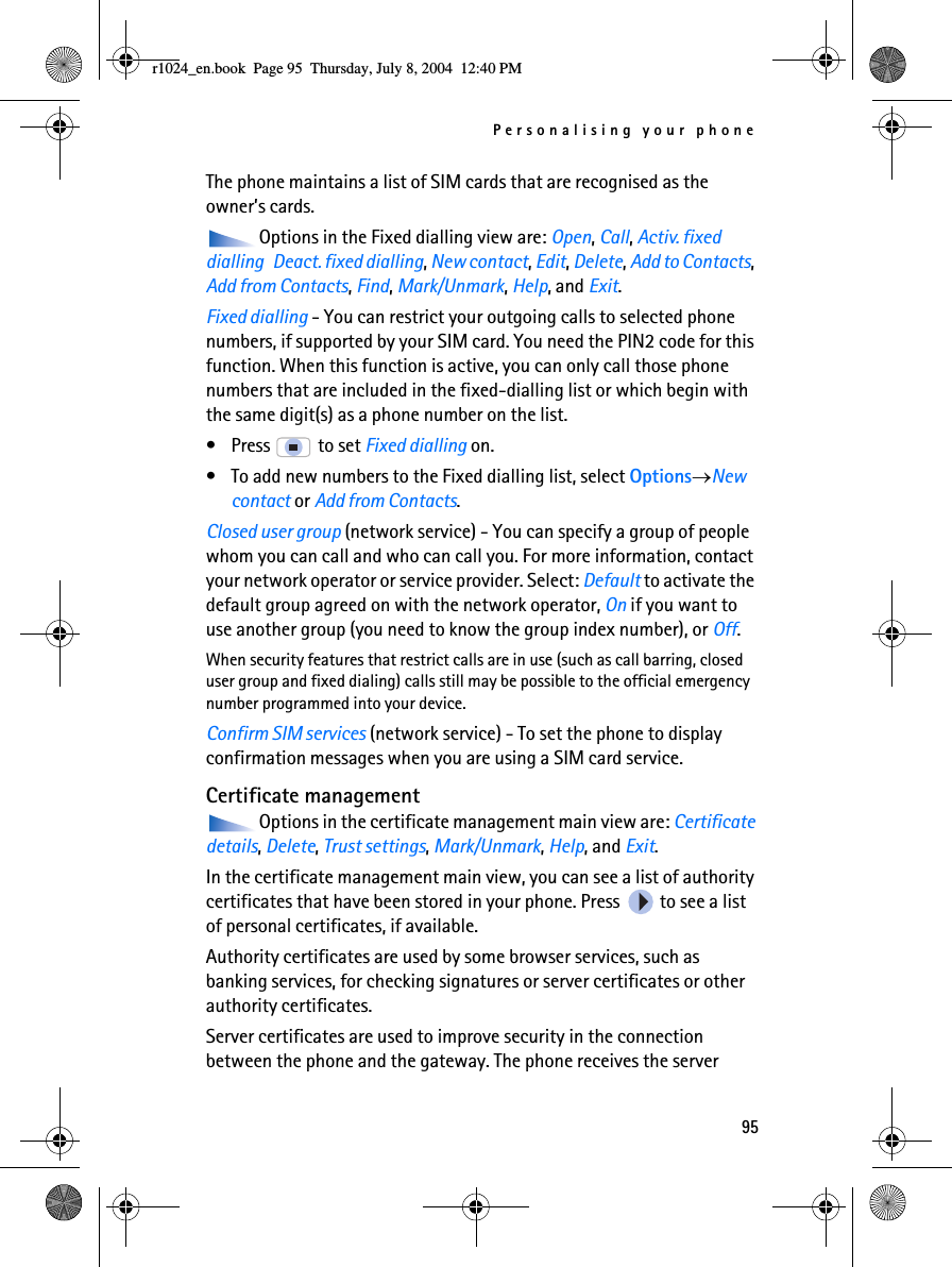 Personalising your phone95The phone maintains a list of SIM cards that are recognised as the owner’s cards.Options in the Fixed dialling view are: Open, Call, Activ. fixed dialling  Deact. fixed dialling, New contact, Edit, Delete, Add to Contacts, Add from Contacts, Find, Mark/Unmark, Help, and Exit.Fixed dialling - You can restrict your outgoing calls to selected phone numbers, if supported by your SIM card. You need the PIN2 code for this function. When this function is active, you can only call those phone numbers that are included in the fixed-dialling list or which begin with the same digit(s) as a phone number on the list. • Press   to set Fixed dialling on.• To add new numbers to the Fixed dialling list, select Options→New contact or Add from Contacts. Closed user group (network service) - You can specify a group of people whom you can call and who can call you. For more information, contact your network operator or service provider. Select: Default to activate the default group agreed on with the network operator, On if you want to use another group (you need to know the group index number), or Off.When security features that restrict calls are in use (such as call barring, closed user group and fixed dialing) calls still may be possible to the official emergency number programmed into your device.Confirm SIM services (network service) - To set the phone to display confirmation messages when you are using a SIM card service.Certificate managementOptions in the certificate management main view are: Certificate details, Delete, Trust settings, Mark/Unmark, Help, and Exit.In the certificate management main view, you can see a list of authority certificates that have been stored in your phone. Press   to see a list of personal certificates, if available.Authority certificates are used by some browser services, such as banking services, for checking signatures or server certificates or other authority certificates.Server certificates are used to improve security in the connection between the phone and the gateway. The phone receives the server r1024_en.book  Page 95  Thursday, July 8, 2004  12:40 PM