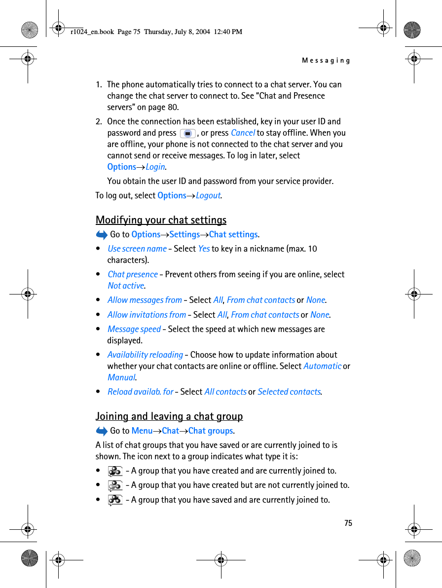 Messaging751. The phone automatically tries to connect to a chat server. You can change the chat server to connect to. See “Chat and Presence servers” on page 80.2. Once the connection has been established, key in your user ID and password and press  , or press Cancel to stay offline. When you are offline, your phone is not connected to the chat server and you cannot send or receive messages. To log in later, select Options→Login.You obtain the user ID and password from your service provider.To log out, select Options→Logout.Modifying your chat settings Go to Options→Settings→Chat settings.•Use screen name - Select Yes to key in a nickname (max. 10 characters).•Chat presence - Prevent others from seeing if you are online, select Not active.•Allow messages from - Select All, From chat contacts or None.•Allow invitations from - Select All, From chat contacts or None.•Message speed - Select the speed at which new messages are displayed.•Availability reloading - Choose how to update information about whether your chat contacts are online or offline. Select Automatic or Manual.•Reload availab. for - Select All contacts or Selected contacts.Joining and leaving a chat group Go to Menu→Chat→Chat groups.A list of chat groups that you have saved or are currently joined to is shown. The icon next to a group indicates what type it is:•  - A group that you have created and are currently joined to.•  - A group that you have created but are not currently joined to.•  - A group that you have saved and are currently joined to.r1024_en.book  Page 75  Thursday, July 8, 2004  12:40 PM