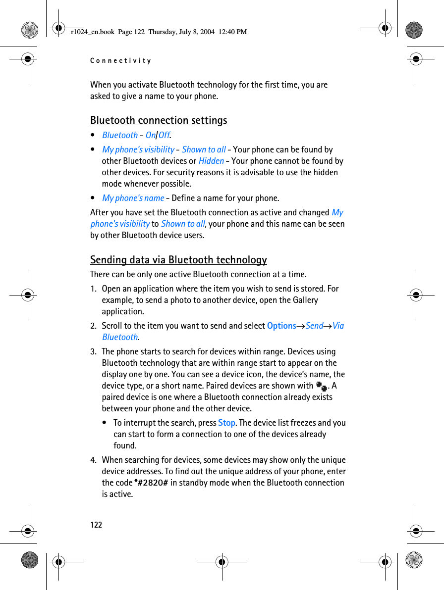 Connectivity122When you activate Bluetooth technology for the first time, you are asked to give a name to your phone.Bluetooth connection settings•Bluetooth - On/Off.•My phone&apos;s visibility - Shown to all - Your phone can be found by other Bluetooth devices or Hidden - Your phone cannot be found by other devices. For security reasons it is advisable to use the hidden mode whenever possible.•My phone&apos;s name - Define a name for your phone. After you have set the Bluetooth connection as active and changed My phone&apos;s visibility to Shown to all, your phone and this name can be seen by other Bluetooth device users.Sending data via Bluetooth technologyThere can be only one active Bluetooth connection at a time.1. Open an application where the item you wish to send is stored. For example, to send a photo to another device, open the Gallery application. 2. Scroll to the item you want to send and select Options→Send→Via Bluetooth.3. The phone starts to search for devices within range. Devices using Bluetooth technology that are within range start to appear on the display one by one. You can see a device icon, the device’s name, the device type, or a short name. Paired devices are shown with  . A paired device is one where a Bluetooth connection already exists between your phone and the other device.• To interrupt the search, press Stop. The device list freezes and you can start to form a connection to one of the devices already found.4. When searching for devices, some devices may show only the unique device addresses. To find out the unique address of your phone, enter the code *#2820# in standby mode when the Bluetooth connection is active.r1024_en.book  Page 122  Thursday, July 8, 2004  12:40 PM