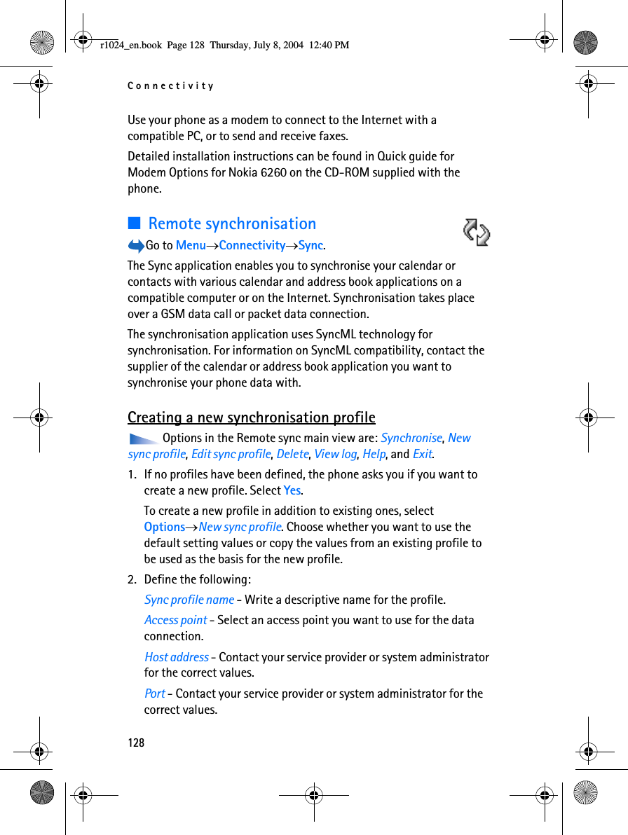 Connectivity128Use your phone as a modem to connect to the Internet with a compatible PC, or to send and receive faxes.Detailed installation instructions can be found in Quick guide for Modem Options for Nokia 6260 on the CD-ROM supplied with the phone.■Remote synchronisationGo to Menu→Connectivity→Sync.The Sync application enables you to synchronise your calendar or contacts with various calendar and address book applications on a compatible computer or on the Internet. Synchronisation takes place over a GSM data call or packet data connection.The synchronisation application uses SyncML technology for synchronisation. For information on SyncML compatibility, contact the supplier of the calendar or address book application you want to synchronise your phone data with.Creating a new synchronisation profileOptions in the Remote sync main view are: Synchronise, New sync profile, Edit sync profile, Delete, View log, Help, and Exit.1. If no profiles have been defined, the phone asks you if you want to create a new profile. Select Yes. To create a new profile in addition to existing ones, select Options→New sync profile. Choose whether you want to use the default setting values or copy the values from an existing profile to be used as the basis for the new profile.2. Define the following:Sync profile name - Write a descriptive name for the profile.Access point - Select an access point you want to use for the data connection.Host address - Contact your service provider or system administrator for the correct values.Port - Contact your service provider or system administrator for the correct values.r1024_en.book  Page 128  Thursday, July 8, 2004  12:40 PM