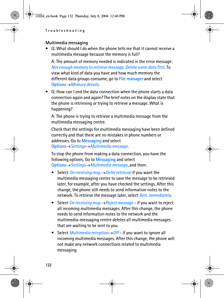 Troubleshooting132Multimedia messaging• Q: What should I do when the phone tells me that it cannot receive a multimedia message because the memory is full?A: The amount of memory needed is indicated in the error message: Not enough memory to retrieve message. Delete some data first. To view what kind of data you have and how much memory the different data groups consume, go to File manager and select Options→Memory details.• Q: How can I end the data connection when the phone starts a data connection again and again? The brief notes on the display state that the phone is retrieving or trying to retrieve a message. What is happening? A: The phone is trying to retrieve a multimedia message from the multimedia messaging centre. Check that the settings for multimedia messaging have been defined correctly and that there are no mistakes in phone numbers or addresses. Go to Messaging and select Options→Settings→Multimedia message.To stop the phone from making a data connection, you have the following options. Go to Messaging and select Options→Settings→Multimedia message, and then:• Select On receiving msg.→Defer retrieval if you want the multimedia messaging centre to save the message to be retrieved later, for example, after you have checked the settings. After this change, the phone still needs to send information notes to the network. To retrieve the message later, select Retr. immediately.• Select On receiving msg.→Reject message - if you want to reject all incoming multimedia messages. After this change, the phone needs to send information notes to the network and the multimedia-messaging centre deletes all multimedia messages that are waiting to be sent to you.• Select Multimedia reception→Off - if you want to ignore all incoming multimedia messages. After this change, the phone will not make any network connections related to multimedia messaging. r1024_en.book  Page 132  Thursday, July 8, 2004  12:40 PM