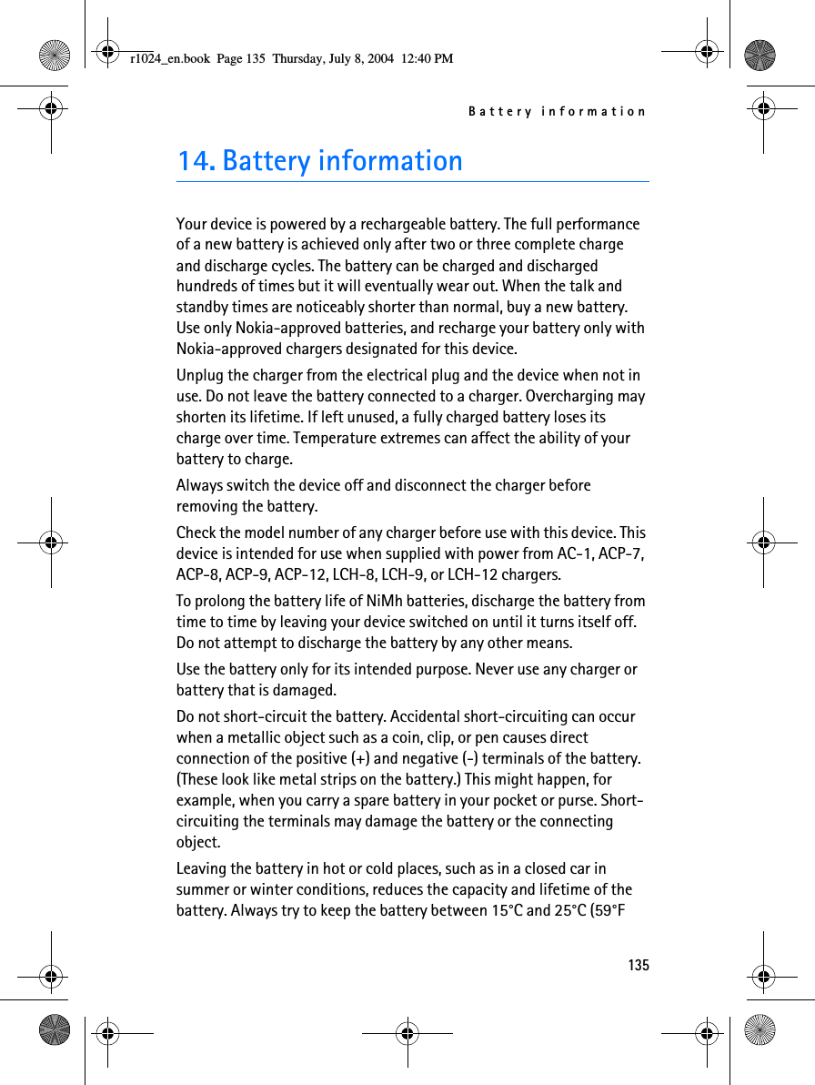 Battery information13514. Battery informationYour device is powered by a rechargeable battery. The full performance of a new battery is achieved only after two or three complete charge and discharge cycles. The battery can be charged and discharged hundreds of times but it will eventually wear out. When the talk and standby times are noticeably shorter than normal, buy a new battery. Use only Nokia-approved batteries, and recharge your battery only with Nokia-approved chargers designated for this device.Unplug the charger from the electrical plug and the device when not in use. Do not leave the battery connected to a charger. Overcharging may shorten its lifetime. If left unused, a fully charged battery loses its charge over time. Temperature extremes can affect the ability of your battery to charge.Always switch the device off and disconnect the charger before removing the battery.Check the model number of any charger before use with this device. This device is intended for use when supplied with power from AC-1, ACP-7, ACP-8, ACP-9, ACP-12, LCH-8, LCH-9, or LCH-12 chargers.To prolong the battery life of NiMh batteries, discharge the battery from time to time by leaving your device switched on until it turns itself off. Do not attempt to discharge the battery by any other means.Use the battery only for its intended purpose. Never use any charger or battery that is damaged.Do not short-circuit the battery. Accidental short-circuiting can occur when a metallic object such as a coin, clip, or pen causes direct connection of the positive (+) and negative (-) terminals of the battery. (These look like metal strips on the battery.) This might happen, for example, when you carry a spare battery in your pocket or purse. Short-circuiting the terminals may damage the battery or the connecting object.Leaving the battery in hot or cold places, such as in a closed car in summer or winter conditions, reduces the capacity and lifetime of the battery. Always try to keep the battery between 15°C and 25°C (59°F r1024_en.book  Page 135  Thursday, July 8, 2004  12:40 PM
