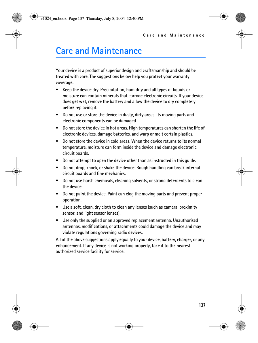 Care and Maintenance137Care and MaintenanceYour device is a product of superior design and craftsmanship and should be treated with care. The suggestions below help you protect your warranty coverage.• Keep the device dry. Precipitation, humidity and all types of liquids or moisture can contain minerals that corrode electronic circuits. If your device does get wet, remove the battery and allow the device to dry completely before replacing it.• Do not use or store the device in dusty, dirty areas. Its moving parts and electronic components can be damaged.• Do not store the device in hot areas. High temperatures can shorten the life of electronic devices, damage batteries, and warp or melt certain plastics.• Do not store the device in cold areas. When the device returns to its normal temperature, moisture can form inside the device and damage electronic circuit boards.• Do not attempt to open the device other than as instructed in this guide.• Do not drop, knock, or shake the device. Rough handling can break internal circuit boards and fine mechanics.• Do not use harsh chemicals, cleaning solvents, or strong detergents to clean the device.• Do not paint the device. Paint can clog the moving parts and prevent proper operation.• Use a soft, clean, dry cloth to clean any lenses (such as camera, proximity sensor, and light sensor lenses).• Use only the supplied or an approved replacement antenna. Unauthorised antennas, modifications, or attachments could damage the device and may violate regulations governing radio devices.All of the above suggestions apply equally to your device, battery, charger, or any enhancement. If any device is not working properly, take it to the nearest authorized service facility for service.r1024_en.book  Page 137  Thursday, July 8, 2004  12:40 PM