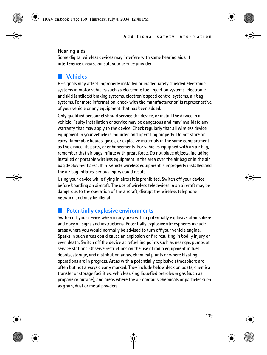 Additional safety information139Hearing aidsSome digital wireless devices may interfere with some hearing aids. If interference occurs, consult your service provider.■VehiclesRF signals may affect improperly installed or inadequately shielded electronic systems in motor vehicles such as electronic fuel injection systems, electronic antiskid (antilock) braking systems, electronic speed control systems, air bag systems. For more information, check with the manufacturer or its representative of your vehicle or any equipment that has been added.Only qualified personnel should service the device, or install the device in a vehicle. Faulty installation or service may be dangerous and may invalidate any warranty that may apply to the device. Check regularly that all wireless device equipment in your vehicle is mounted and operating properly. Do not store or carry flammable liquids, gases, or explosive materials in the same compartment as the device, its parts, or enhancements. For vehicles equipped with an air bag, remember that air bags inflate with great force. Do not place objects, including installed or portable wireless equipment in the area over the air bag or in the air bag deployment area. If in-vehicle wireless equipment is improperly installed and the air bag inflates, serious injury could result.Using your device while flying in aircraft is prohibited. Switch off your device before boarding an aircraft. The use of wireless teledevices in an aircraft may be dangerous to the operation of the aircraft, disrupt the wireless telephone network, and may be illegal.■Potentially explosive environmentsSwitch off your device when in any area with a potentially explosive atmosphere and obey all signs and instructions. Potentially explosive atmospheres include areas where you would normally be advised to turn off your vehicle engine. Sparks in such areas could cause an explosion or fire resulting in bodily injury or even death. Switch off the device at refuelling points such as near gas pumps at service stations. Observe restrictions on the use of radio equipment in fuel depots, storage, and distribution areas, chemical plants or where blasting operations are in progress. Areas with a potentially explosive atmosphere are often but not always clearly marked. They include below deck on boats, chemical transfer or storage facilities, vehicles using liquefied petroleum gas (such as propane or butane), and areas where the air contains chemicals or particles such as grain, dust or metal powders.r1024_en.book  Page 139  Thursday, July 8, 2004  12:40 PM