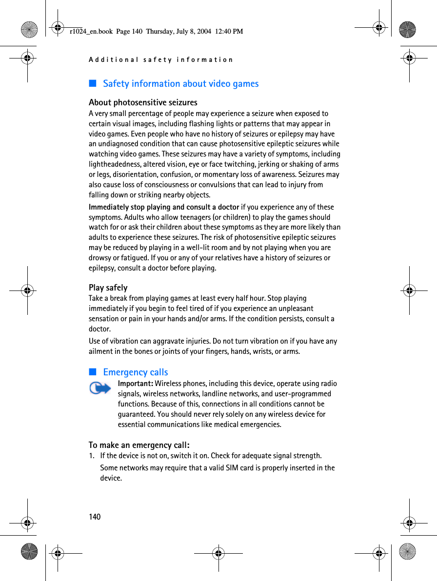 Additional safety information140■Safety information about video gamesAbout photosensitive seizuresA very small percentage of people may experience a seizure when exposed to certain visual images, including flashing lights or patterns that may appear in video games. Even people who have no history of seizures or epilepsy may have an undiagnosed condition that can cause photosensitive epileptic seizures while watching video games. These seizures may have a variety of symptoms, including lightheadedness, altered vision, eye or face twitching, jerking or shaking of arms or legs, disorientation, confusion, or momentary loss of awareness. Seizures may also cause loss of consciousness or convulsions that can lead to injury from falling down or striking nearby objects.Immediately stop playing and consult a doctor if you experience any of these symptoms. Adults who allow teenagers (or children) to play the games should watch for or ask their children about these symptoms as they are more likely than adults to experience these seizures. The risk of photosensitive epileptic seizures may be reduced by playing in a well-lit room and by not playing when you are drowsy or fatigued. If you or any of your relatives have a history of seizures or epilepsy, consult a doctor before playing.Play safelyTake a break from playing games at least every half hour. Stop playing immediately if you begin to feel tired of if you experience an unpleasant sensation or pain in your hands and/or arms. If the condition persists, consult a doctor. Use of vibration can aggravate injuries. Do not turn vibration on if you have any ailment in the bones or joints of your fingers, hands, wrists, or arms.■Emergency callsImportant: Wireless phones, including this device, operate using radio signals, wireless networks, landline networks, and user-programmed functions. Because of this, connections in all conditions cannot be guaranteed. You should never rely solely on any wireless device for essential communications like medical emergencies.To make an emergency call:1. If the device is not on, switch it on. Check for adequate signal strength. Some networks may require that a valid SIM card is properly inserted in the device.r1024_en.book  Page 140  Thursday, July 8, 2004  12:40 PM
