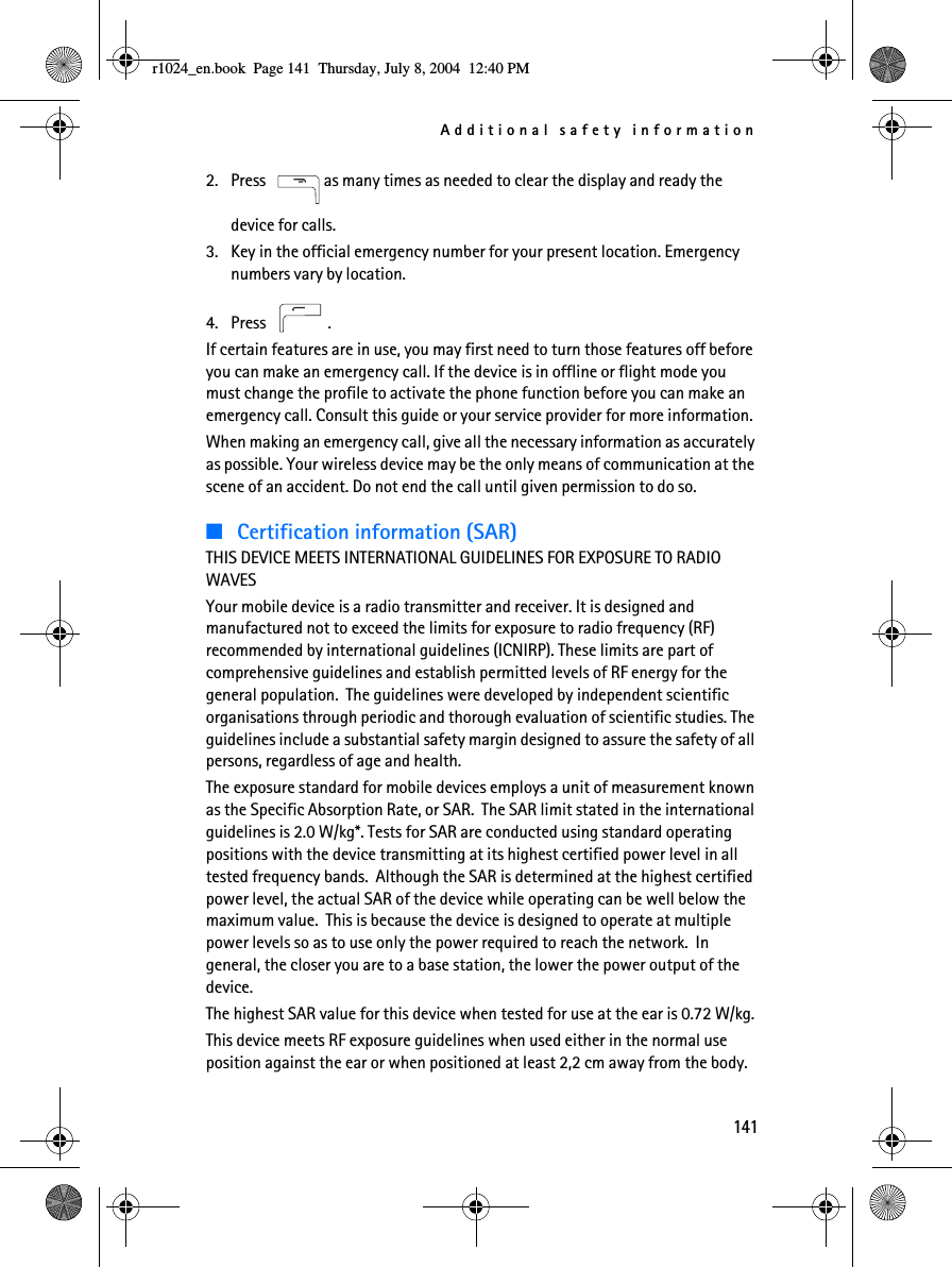 Additional safety information1412. Press  as many times as needed to clear the display and ready the device for calls. 3. Key in the official emergency number for your present location. Emergency numbers vary by location.4. Press .If certain features are in use, you may first need to turn those features off before you can make an emergency call. If the device is in offline or flight mode you must change the profile to activate the phone function before you can make an emergency call. Consult this guide or your service provider for more information.When making an emergency call, give all the necessary information as accurately as possible. Your wireless device may be the only means of communication at the scene of an accident. Do not end the call until given permission to do so.■Certification information (SAR)THIS DEVICE MEETS INTERNATIONAL GUIDELINES FOR EXPOSURE TO RADIO WAVESYour mobile device is a radio transmitter and receiver. It is designed and manufactured not to exceed the limits for exposure to radio frequency (RF) recommended by international guidelines (ICNIRP). These limits are part of comprehensive guidelines and establish permitted levels of RF energy for the general population.  The guidelines were developed by independent scientific organisations through periodic and thorough evaluation of scientific studies. The guidelines include a substantial safety margin designed to assure the safety of all persons, regardless of age and health.The exposure standard for mobile devices employs a unit of measurement known as the Specific Absorption Rate, or SAR.  The SAR limit stated in the international guidelines is 2.0 W/kg*. Tests for SAR are conducted using standard operating positions with the device transmitting at its highest certified power level in all tested frequency bands.  Although the SAR is determined at the highest certified power level, the actual SAR of the device while operating can be well below the maximum value.  This is because the device is designed to operate at multiple power levels so as to use only the power required to reach the network.  In general, the closer you are to a base station, the lower the power output of the device.The highest SAR value for this device when tested for use at the ear is 0.72 W/kg.This device meets RF exposure guidelines when used either in the normal use position against the ear or when positioned at least 2,2 cm away from the body. r1024_en.book  Page 141  Thursday, July 8, 2004  12:40 PM