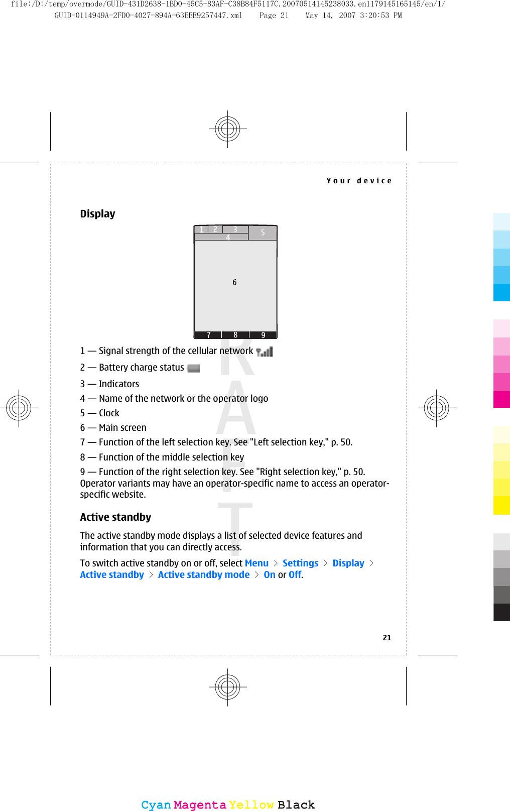 Display1 — Signal strength of the cellular network 2 — Battery charge status 3 — Indicators4 — Name of the network or the operator logo5 — Clock6 — Main screen7 — Function of the left selection key. See &quot;Left selection key,&quot; p. 50.8 — Function of the middle selection key9 — Function of the right selection key. See &quot;Right selection key,&quot; p. 50.Operator variants may have an operator-specific name to access an operator-specific website.Active standbyThe active standby mode displays a list of selected device features andinformation that you can directly access.To switch active standby on or off, select Menu &gt; Settings &gt; Display &gt;Active standby &gt; Active standby mode &gt; On or Off.Your device21CyanCyanMagentaMagentaYellowYellowBlackBlackfile:/D:/temp/overmode/GUID-431D2638-1BD0-45C5-83AF-C38B84F5117C.20070514145238033.en1179145165145/en/1/GUID-0114949A-2FD0-4027-894A-63EEE9257447.xml Page 21 May 14, 2007 3:20:53 PM