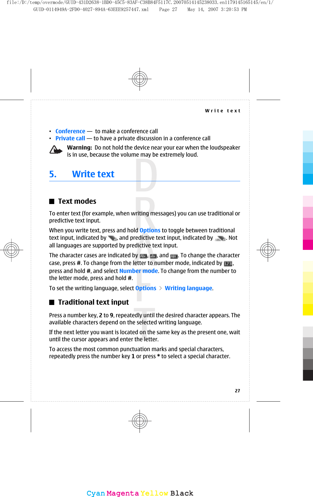•Conference —  to make a conference call•Private call — to have a private discussion in a conference callWarning:  Do not hold the device near your ear when the loudspeakeris in use, because the volume may be extremely loud.5. Write textText modesTo enter text (for example, when writing messages) you can use traditional orpredictive text input.When you write text, press and hold Options to toggle between traditionaltext input, indicated by  , and predictive text input, indicated by  . Notall languages are supported by predictive text input.The character cases are indicated by  ,  , and  . To change the charactercase, press #. To change from the letter to number mode, indicated by  ,press and hold #, and select Number mode. To change from the number tothe letter mode, press and hold #.To set the writing language, select Options &gt; Writing language.Traditional text inputPress a number key, 2 to 9, repeatedly until the desired character appears. Theavailable characters depend on the selected writing language.If the next letter you want is located on the same key as the present one, waituntil the cursor appears and enter the letter.To access the most common punctuation marks and special characters,repeatedly press the number key 1 or press * to select a special character.Write text27CyanCyanMagentaMagentaYellowYellowBlackBlackfile:/D:/temp/overmode/GUID-431D2638-1BD0-45C5-83AF-C38B84F5117C.20070514145238033.en1179145165145/en/1/GUID-0114949A-2FD0-4027-894A-63EEE9257447.xml Page 27 May 14, 2007 3:20:53 PM