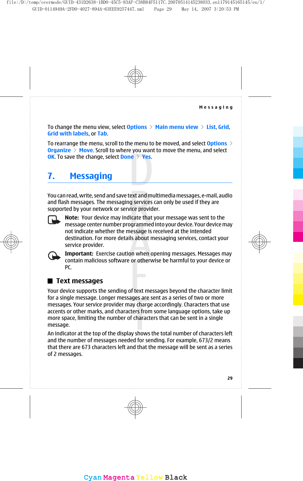 To change the menu view, select Options &gt; Main menu view &gt; List, Grid,Grid with labels, or Tab.To rearrange the menu, scroll to the menu to be moved, and select Options &gt;Organize &gt; Move. Scroll to where you want to move the menu, and selectOK. To save the change, select Done &gt; Yes.7. MessagingYou can read, write, send and save text and multimedia messages, e-mail, audioand flash messages. The messaging services can only be used if they aresupported by your network or service provider.Note:  Your device may indicate that your message was sent to themessage center number programmed into your device. Your device maynot indicate whether the message is received at the intendeddestination. For more details about messaging services, contact yourservice provider.Important:  Exercise caution when opening messages. Messages maycontain malicious software or otherwise be harmful to your device orPC.Text messagesYour device supports the sending of text messages beyond the character limitfor a single message. Longer messages are sent as a series of two or moremessages. Your service provider may charge accordingly. Characters that useaccents or other marks, and characters from some language options, take upmore space, limiting the number of characters that can be sent in a singlemessage.An indicator at the top of the display shows the total number of characters leftand the number of messages needed for sending. For example, 673/2 meansthat there are 673 characters left and that the message will be sent as a seriesof 2 messages.Messaging29CyanCyanMagentaMagentaYellowYellowBlackBlackfile:/D:/temp/overmode/GUID-431D2638-1BD0-45C5-83AF-C38B84F5117C.20070514145238033.en1179145165145/en/1/GUID-0114949A-2FD0-4027-894A-63EEE9257447.xml Page 29 May 14, 2007 3:20:53 PM