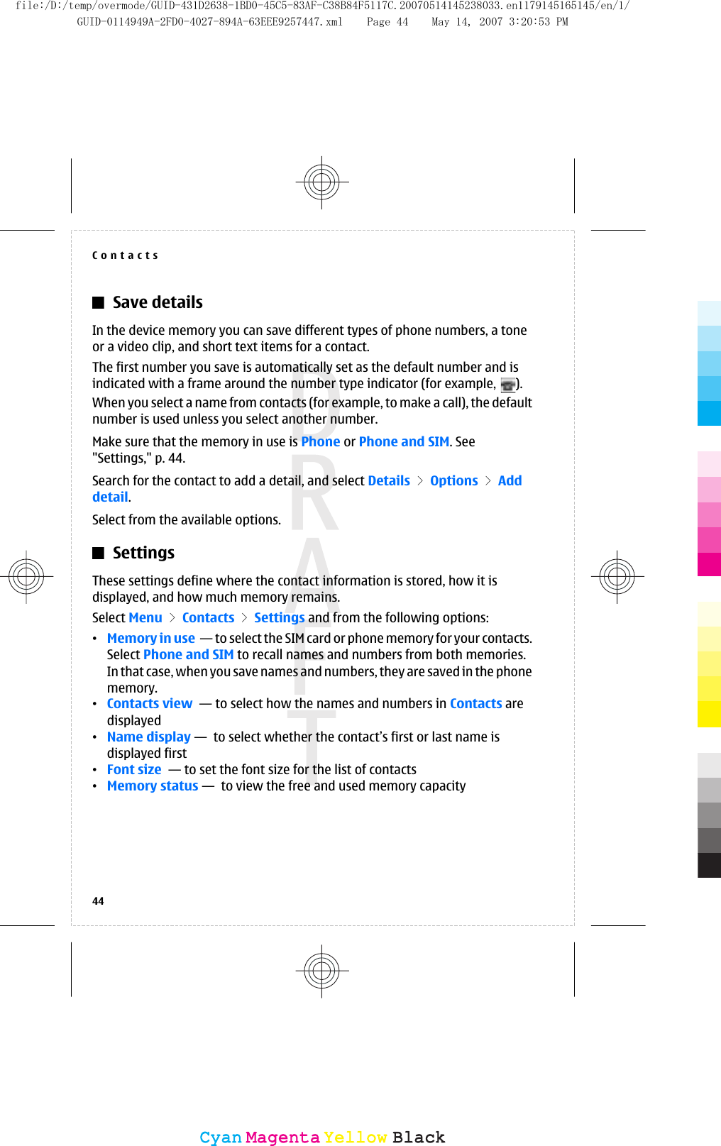 Save detailsIn the device memory you can save different types of phone numbers, a toneor a video clip, and short text items for a contact.The first number you save is automatically set as the default number and isindicated with a frame around the number type indicator (for example,  ).When you select a name from contacts (for example, to make a call), the defaultnumber is used unless you select another number.Make sure that the memory in use is Phone or Phone and SIM. See&quot;Settings,&quot; p. 44.Search for the contact to add a detail, and select Details &gt; Options &gt; Adddetail.Select from the available options.SettingsThese settings define where the contact information is stored, how it isdisplayed, and how much memory remains.Select Menu &gt; Contacts &gt; Settings and from the following options:•Memory in use  — to select the SIM card or phone memory for your contacts.Select Phone and SIM to recall names and numbers from both memories.In that case, when you save names and numbers, they are saved in the phonememory.•Contacts view  — to select how the names and numbers in Contacts aredisplayed•Name display —  to select whether the contact’s first or last name isdisplayed first•Font size  — to set the font size for the list of contacts•Memory status —  to view the free and used memory capacityContacts44CyanCyanMagentaMagentaYellowYellowBlackBlackfile:/D:/temp/overmode/GUID-431D2638-1BD0-45C5-83AF-C38B84F5117C.20070514145238033.en1179145165145/en/1/GUID-0114949A-2FD0-4027-894A-63EEE9257447.xml Page 44 May 14, 2007 3:20:53 PM