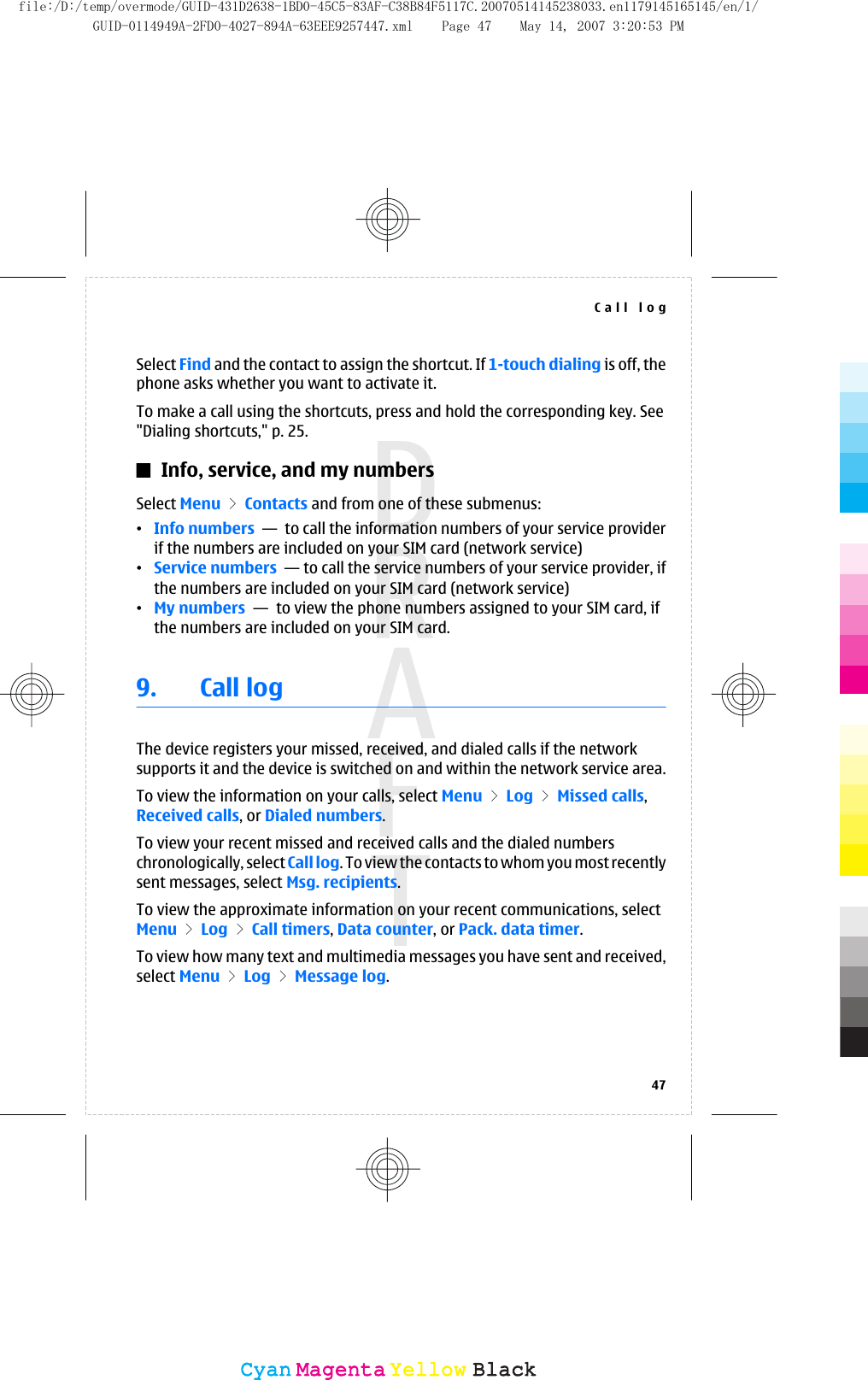 Select Find and the contact to assign the shortcut. If 1-touch dialing is off, thephone asks whether you want to activate it.To make a call using the shortcuts, press and hold the corresponding key. See&quot;Dialing shortcuts,&quot; p. 25.Info, service, and my numbersSelect Menu &gt; Contacts and from one of these submenus:•Info numbers  —  to call the information numbers of your service providerif the numbers are included on your SIM card (network service)•Service numbers  — to call the service numbers of your service provider, ifthe numbers are included on your SIM card (network service)•My numbers  —  to view the phone numbers assigned to your SIM card, ifthe numbers are included on your SIM card.9. Call logThe device registers your missed, received, and dialed calls if the networksupports it and the device is switched on and within the network service area.To view the information on your calls, select Menu &gt; Log &gt; Missed calls,Received calls, or Dialed numbers.To view your recent missed and received calls and the dialed numberschronologically, select Call log. To vi ew the  cont acts  to who m you  most  rece ntlysent messages, select Msg. recipients.To view the approximate information on your recent communications, selectMenu &gt; Log &gt; Call timers, Data counter, or Pack. data timer.To view how many text and multimedia messages you have sent and received,select Menu &gt; Log &gt; Message log.Call log47CyanCyanMagentaMagentaYellowYellowBlackBlackfile:/D:/temp/overmode/GUID-431D2638-1BD0-45C5-83AF-C38B84F5117C.20070514145238033.en1179145165145/en/1/GUID-0114949A-2FD0-4027-894A-63EEE9257447.xml Page 47 May 14, 2007 3:20:53 PM