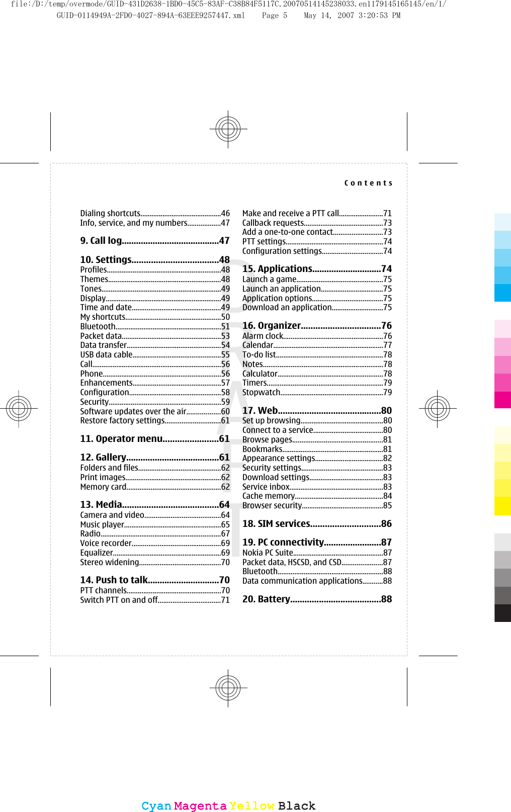 Dialing shortcuts............................................46Info, service, and my numbers..................479. Call log.........................................4710. Settings....................................48Profiles..............................................................48Themes.............................................................48Tones.................................................................49Display...............................................................49Time and date................................................49My shortcuts....................................................50Bluetooth.........................................................51Packet data......................................................53Data transfer...................................................54USB data cable................................................55Call......................................................................56Phone................................................................56Enhancements................................................57Configuration..................................................58Security.............................................................59Software updates over the air..................60Restore factory settings..............................6111. Operator menu.......................6112. Gallery.......................................61Folders and files.............................................62Print images....................................................62Memory card...................................................6213. Media........................................64Camera and video.........................................64Music player.....................................................65Radio.................................................................67Voice recorder................................................69Equalizer...........................................................69Stereo widening............................................7014. Push to talk..............................70PTT channels...................................................70Switch PTT on and off..................................71Make and receive a PTT call........................71Callback requests...........................................73Add a one-to-one contact...........................73PTT settings.....................................................74Configuration settings.................................7415. Applications.............................74Launch a game...............................................75Launch an application..................................75Application options......................................75Download an application............................7516. Organizer.................................76Alarm clock......................................................76Calendar............................................................77To-do list..........................................................78Notes.................................................................78Calculator.........................................................78Timers...............................................................79Stopwatch........................................................7917. Web...........................................80Set up browsing.............................................80Connect to a service......................................80Browse pages.................................................81Bookmarks.......................................................81Appearance settings.....................................82Security settings............................................83Download settings........................................83Service inbox...................................................83Cache memory................................................84Browser security............................................8518. SIM services.............................8619. PC connectivity........................87Nokia PC Suite.................................................87Packet data, HSCSD, and CSD......................87Bluetooth.........................................................88Data communication applications...........8820. Battery......................................88ContentsCyanCyanMagentaMagentaYellowYellowBlackBlackfile:/D:/temp/overmode/GUID-431D2638-1BD0-45C5-83AF-C38B84F5117C.20070514145238033.en1179145165145/en/1/GUID-0114949A-2FD0-4027-894A-63EEE9257447.xml Page 5 May 14, 2007 3:20:53 PM