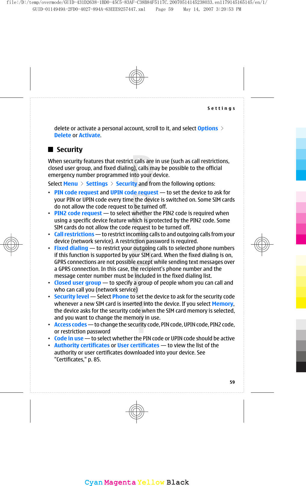 delete or activate a personal account, scroll to it, and select Options &gt;Delete or Activate.SecurityWhen security features that restrict calls are in use (such as call restrictions,closed user group, and fixed dialing), calls may be possible to the officialemergency number programmed into your device.Select Menu &gt; Settings &gt; Security and from the following options:•PIN code request and UPIN code request — to set the device to ask foryour PIN or UPIN code every time the device is switched on. Some SIM cardsdo not allow the code request to be turned off.•PIN2 code request — to select whether the PIN2 code is required whenusing a specific device feature which is protected by the PIN2 code. SomeSIM cards do not allow the code request to be turned off.•Call restrictions — to restrict incoming calls to and outgoing calls from yourdevice (network service). A restriction password is required.•Fixed dialing — to restrict your outgoing calls to selected phone numbersif this function is supported by your SIM card. When the fixed dialing is on,GPRS connections are not possible except while sending text messages overa GPRS connection. In this case, the recipient’s phone number and themessage center number must be included in the fixed dialing list.•Closed user group — to specify a group of people whom you can call andwho can call you (network service)•Security level — Select Phone to set the device to ask for the security codewhenever a new SIM card is inserted into the device. If you select Memory,the device asks for the security code when the SIM card memory is selected,and you want to change the memory in use.•Access codes — to change the security code, PIN code, UPIN code, PIN2 code,or restriction password•Code in use — to select whether the PIN code or UPIN code should be active•Authority certificates or User certificates — to view the list of theauthority or user certificates downloaded into your device. See&quot;Certificates,&quot; p. 85.Settings59CyanCyanMagentaMagentaYellowYellowBlackBlackfile:/D:/temp/overmode/GUID-431D2638-1BD0-45C5-83AF-C38B84F5117C.20070514145238033.en1179145165145/en/1/GUID-0114949A-2FD0-4027-894A-63EEE9257447.xml Page 59 May 14, 2007 3:20:53 PM
