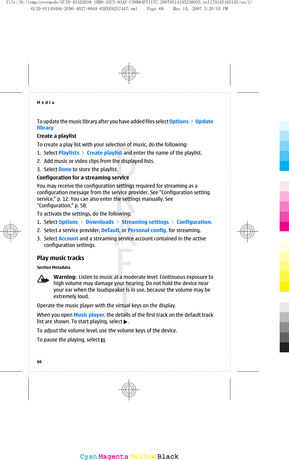 To update the music library after you have added files select Options &gt; UpdatelibraryCreate a playlistTo create a play list with your selection of music, do the following:1. Select Playlists &gt; Create playlist and enter the name of the playlist.2. Add music or video clips from the displayed lists.3. Select Done to store the playlist.Configuration for a streaming serviceYou may receive the configuration settings required for streaming as aconfiguration message from the service provider. See &quot;Configuration settingservice,&quot; p. 12. You can also enter the settings manually. See&quot;Configuration,&quot; p. 58.To activate the settings, do the following:1. Select Options &gt; Downloads &gt; Streaming settings &gt; Configuration.2. Select a service provider, Default, or Personal config. for streaming.3. Select Account and a streaming service account contained in the activeconfiguration settings.Play music tracksSection MetadataWarning:  Listen to music at a moderate level. Continuous exposure tohigh volume may damage your hearing. Do not hold the device nearyour ear when the loudspeaker is in use, because the volume may beextremely loud.Operate the music player with the virtual keys on the display.When you open Music player, the details of the first track on the default tracklist are shown. To start playing, select  .To adjust the volume level, use the volume keys of the device.To pause the playing, select  .Media66CyanCyanMagentaMagentaYellowYellowBlackBlackfile:/D:/temp/overmode/GUID-431D2638-1BD0-45C5-83AF-C38B84F5117C.20070514145238033.en1179145165145/en/1/GUID-0114949A-2FD0-4027-894A-63EEE9257447.xml Page 66 May 14, 2007 3:20:53 PM