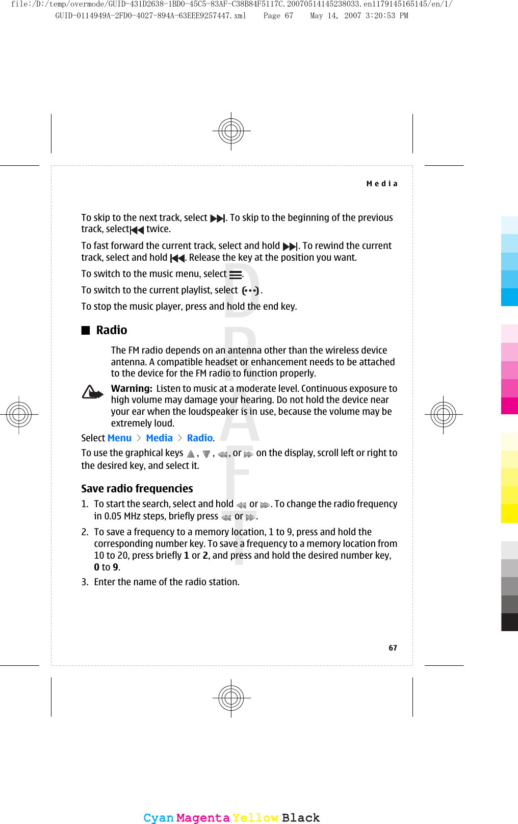 To skip to the next track, select  . To skip to the beginning of the previoustrack, select  twice.To fast forward the current track, select and hold  . To rewind the currenttrack, select and hold  . Release the key at the position you want.To switch to the music menu, select  .To switch to the current playlist, select  .To stop the music player, press and hold the end key.RadioThe FM radio depends on an antenna other than the wireless deviceantenna. A compatible headset or enhancement needs to be attachedto the device for the FM radio to function properly.Warning:  Listen to music at a moderate level. Continuous exposure tohigh volume may damage your hearing. Do not hold the device nearyour ear when the loudspeaker is in use, because the volume may beextremely loud.Select Menu &gt; Media &gt; Radio.To use the graphical keys  ,  ,  , or   on the display, scroll left or right tothe desired key, and select it.Save radio frequencies1. To start the search, select and hold   or  . To change the radio frequencyin 0.05 MHz steps, briefly press   or  .2. To save a frequency to a memory location, 1 to 9, press and hold thecorresponding number key. To save a frequency to a memory location from10 to 20, press briefly 1 or 2, and press and hold the desired number key,0 to 9.3. Enter the name of the radio station.Media67CyanCyanMagentaMagentaYellowYellowBlackBlackfile:/D:/temp/overmode/GUID-431D2638-1BD0-45C5-83AF-C38B84F5117C.20070514145238033.en1179145165145/en/1/GUID-0114949A-2FD0-4027-894A-63EEE9257447.xml Page 67 May 14, 2007 3:20:53 PM