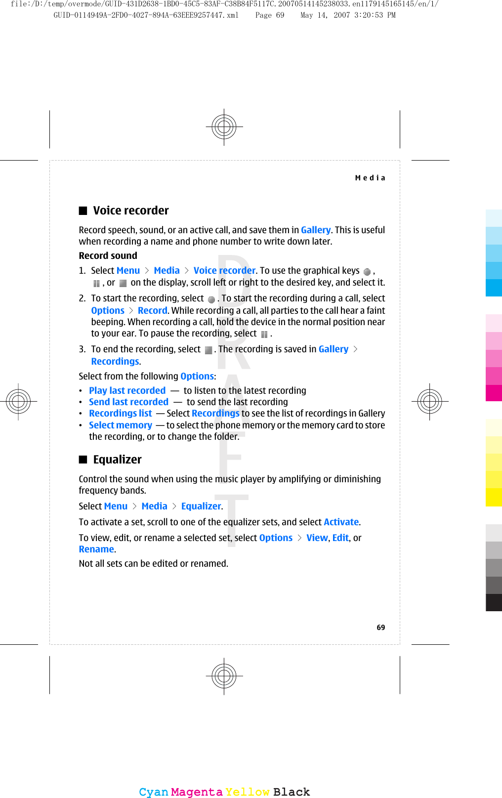Voice recorderRecord speech, sound, or an active call, and save them in Gallery. This is usefulwhen recording a name and phone number to write down later.Record sound1. Select Menu &gt; Media &gt; Voice recorder. To use the graphical keys  ,, or   on the display, scroll left or right to the desired key, and select it.2. To start the recording, select  . To start the recording during a call, selectOptions &gt; Record. While recording a call, all parties to the call hear a faintbeeping. When recording a call, hold the device in the normal position nearto your ear. To pause the recording, select  .3. To end the recording, select  . The recording is saved in Gallery &gt;Recordings.Select from the following Options:•Play last recorded  —  to listen to the latest recording•Send last recorded  —  to send the last recording•Recordings list  — Select Recordings to see the list of recordings in Gallery•Select memory  — to select the phone memory or the memory card to storethe recording, or to change the folder.EqualizerControl the sound when using the music player by amplifying or diminishingfrequency bands.Select Menu &gt; Media &gt; Equalizer.To activate a set, scroll to one of the equalizer sets, and select Activate.To view, edit, or rename a selected set, select Options &gt; View, Edit, orRename.Not all sets can be edited or renamed.Media69CyanCyanMagentaMagentaYellowYellowBlackBlackfile:/D:/temp/overmode/GUID-431D2638-1BD0-45C5-83AF-C38B84F5117C.20070514145238033.en1179145165145/en/1/GUID-0114949A-2FD0-4027-894A-63EEE9257447.xml Page 69 May 14, 2007 3:20:53 PM