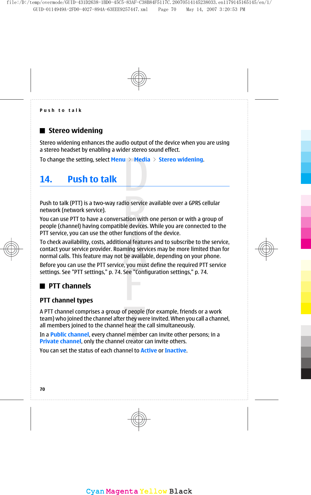 Stereo wideningStereo widening enhances the audio output of the device when you are usinga stereo headset by enabling a wider stereo sound effect.To change the setting, select Menu &gt; Media &gt; Stereo widening.14. Push to talkPush to talk (PTT) is a two-way radio service available over a GPRS cellularnetwork (network service).You can use PTT to have a conversation with one person or with a group ofpeople (channel) having compatible devices. While you are connected to thePTT service, you can use the other functions of the device.To check availability, costs, additional features and to subscribe to the service,contact your service provider. Roaming services may be more limited than fornormal calls. This feature may not be available, depending on your phone.Before you can use the PTT service, you must define the required PTT servicesettings. See &quot;PTT settings,&quot; p. 74. See &quot;Configuration settings,&quot; p. 74.PTT channelsPTT channel typesA PTT channel comprises a group of people (for example, friends or a workteam) who joined the channel after they were invited. When you call a channel,all members joined to the channel hear the call simultaneously.In a Public channel, every channel member can invite other persons; in aPrivate channel, only the channel creator can invite others.You can set the status of each channel to Active or Inactive.Push to talk70CyanCyanMagentaMagentaYellowYellowBlackBlackfile:/D:/temp/overmode/GUID-431D2638-1BD0-45C5-83AF-C38B84F5117C.20070514145238033.en1179145165145/en/1/GUID-0114949A-2FD0-4027-894A-63EEE9257447.xml Page 70 May 14, 2007 3:20:53 PM
