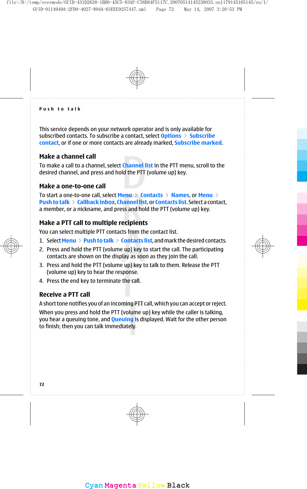 This service depends on your network operator and is only available forsubscribed contacts. To subscribe a contact, select Options &gt; Subscribecontact, or if one or more contacts are already marked, Subscribe marked.Make a channel callTo make a call to a channel, select Channel list in the PTT menu, scroll to thedesired channel, and press and hold the PTT (volume up) key.Make a one-to-one callTo start a one-to-one call, select Menu &gt; Contacts &gt; Names, or Menu &gt;Push to talk &gt; Callback inbox, Channel list, or Contacts list. Select a contact,a member, or a nickname, and press and hold the PTT (volume up) key.Make a PTT call to multiple recipientsYou can select multiple PTT contacts from the contact list.1. Select Menu &gt; Push to talk &gt; Contacts list, and mark the desired contacts.2. Press and hold the PTT (volume up) key to start the call. The participatingcontacts are shown on the display as soon as they join the call.3. Press and hold the PTT (volume up) key to talk to them. Release the PTT(volume up) key to hear the response.4. Press the end key to terminate the call.Receive a PTT callA short tone notifies you of an incoming PTT call, which you can accept or reject.When you press and hold the PTT (volume up) key while the caller is talking,you hear a queuing tone, and Queuing is displayed. Wait for the other personto finish; then you can talk immediately.Push to talk72CyanCyanMagentaMagentaYellowYellowBlackBlackfile:/D:/temp/overmode/GUID-431D2638-1BD0-45C5-83AF-C38B84F5117C.20070514145238033.en1179145165145/en/1/GUID-0114949A-2FD0-4027-894A-63EEE9257447.xml Page 72 May 14, 2007 3:20:53 PM
