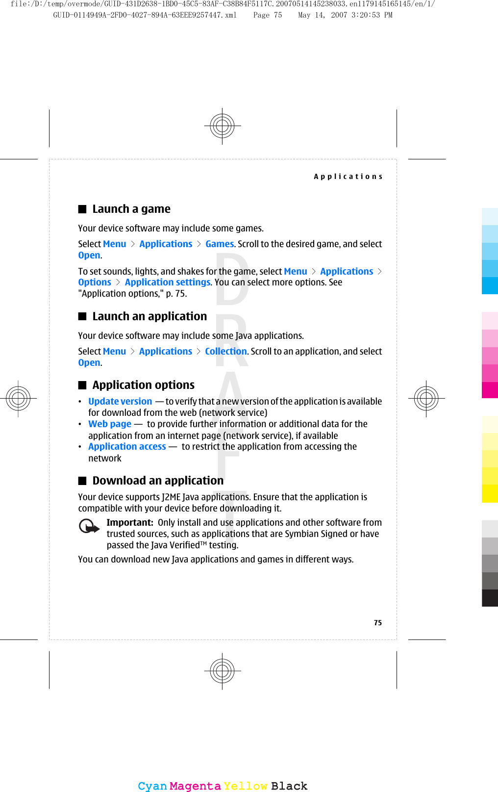 Launch a gameYour device software may include some games.Select Menu &gt; Applications &gt; Games. Scroll to the desired game, and selectOpen.To set sounds, lights, and shakes for the game, select Menu &gt; Applications &gt;Options &gt; Application settings. You can select more options. See&quot;Application options,&quot; p. 75.Launch an applicationYour device software may include some Java applications.Select Menu &gt; Applications &gt; Collection. Scroll to an application, and selectOpen.Application options•Update version  — to verify that a new version of the application is availablefor download from the web (network service)•Web page —  to provide further information or additional data for theapplication from an internet page (network service), if available•Application access —  to restrict the application from accessing thenetworkDownload an applicationYour device supports J2ME Java applications. Ensure that the application iscompatible with your device before downloading it.Important:  Only install and use applications and other software fromtrusted sources, such as applications that are Symbian Signed or havepassed the Java VerifiedTM testing.You can download new Java applications and games in different ways.Applications75CyanCyanMagentaMagentaYellowYellowBlackBlackfile:/D:/temp/overmode/GUID-431D2638-1BD0-45C5-83AF-C38B84F5117C.20070514145238033.en1179145165145/en/1/GUID-0114949A-2FD0-4027-894A-63EEE9257447.xml Page 75 May 14, 2007 3:20:53 PM