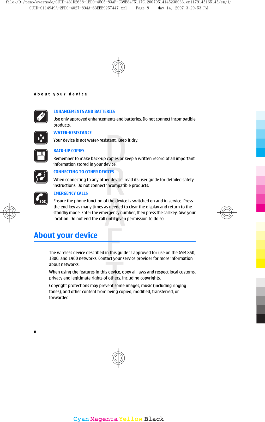 ENHANCEMENTS AND BATTERIESUse only approved enhancements and batteries. Do not connect incompatibleproducts.WATER-RESISTANCEYour device is not water-resistant. Keep it dry.BACK-UP COPIESRemember to make back-up copies or keep a written record of all importantinformation stored in your device.CONNECTING TO OTHER DEVICESWhen connecting to any other device, read its user guide for detailed safetyinstructions. Do not connect incompatible products.EMERGENCY CALLSEnsure the phone function of the device is switched on and in service. Pressthe end key as many times as needed to clear the display and return to thestandby mode. Enter the emergency number, then press the call key. Give yourlocation. Do not end the call until given permission to do so.About your deviceThe wireless device described in this guide is approved for use on the GSM 850,1800, and 1900 networks. Contact your service provider for more informationabout networks.When using the features in this device, obey all laws and respect local customs,privacy and legitimate rights of others, including copyrights.Copyright protections may prevent some images, music (including ringingtones), and other content from being copied, modified, transferred, orforwarded.About your device8CyanCyanMagentaMagentaYellowYellowBlackBlackfile:/D:/temp/overmode/GUID-431D2638-1BD0-45C5-83AF-C38B84F5117C.20070514145238033.en1179145165145/en/1/GUID-0114949A-2FD0-4027-894A-63EEE9257447.xml Page 8 May 14, 2007 3:20:53 PM