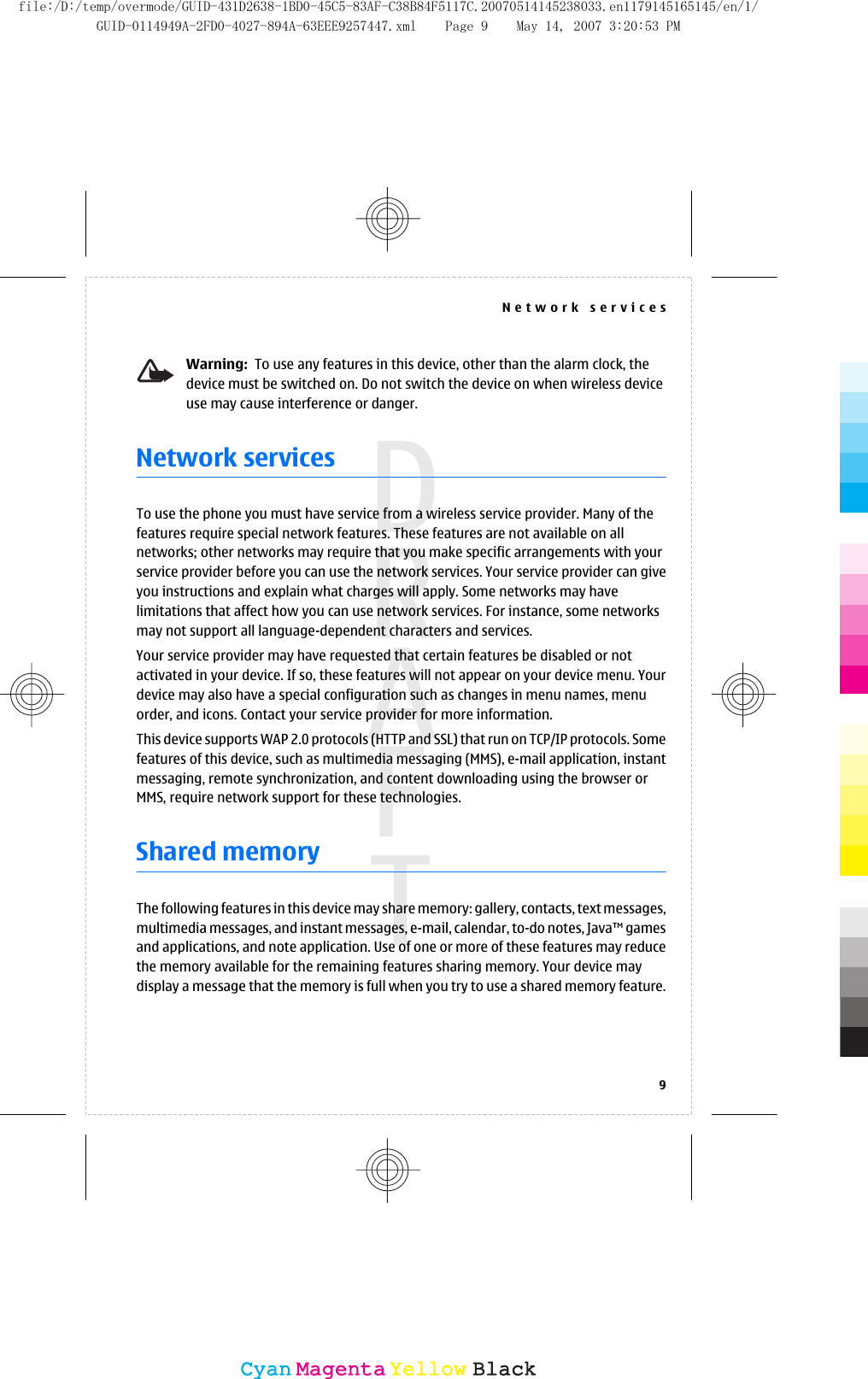 Warning:  To use any features in this device, other than the alarm clock, thedevice must be switched on. Do not switch the device on when wireless deviceuse may cause interference or danger.Network servicesTo use the phone you must have service from a wireless service provider. Many of thefeatures require special network features. These features are not available on allnetworks; other networks may require that you make specific arrangements with yourservice provider before you can use the network services. Your service provider can giveyou instructions and explain what charges will apply. Some networks may havelimitations that affect how you can use network services. For instance, some networksmay not support all language-dependent characters and services.Your service provider may have requested that certain features be disabled or notactivated in your device. If so, these features will not appear on your device menu. Yourdevice may also have a special configuration such as changes in menu names, menuorder, and icons. Contact your service provider for more information.This device supports WAP 2.0 protocols (HTTP and SSL) that run on TCP/IP protocols. Somefeatures of this device, such as multimedia messaging (MMS), e-mail application, instantmessaging, remote synchronization, and content downloading using the browser orMMS, require network support for these technologies.Shared memoryThe following features in this device may share memory: gallery, contacts, text messages,multimedia messages, and instant messages, e-mail, calendar, to-do notes, Java™ gamesand applications, and note application. Use of one or more of these features may reducethe memory available for the remaining features sharing memory. Your device maydisplay a message that the memory is full when you try to use a shared memory feature.Network services9CyanCyanMagentaMagentaYellowYellowBlackBlackfile:/D:/temp/overmode/GUID-431D2638-1BD0-45C5-83AF-C38B84F5117C.20070514145238033.en1179145165145/en/1/GUID-0114949A-2FD0-4027-894A-63EEE9257447.xml Page 9 May 14, 2007 3:20:53 PM