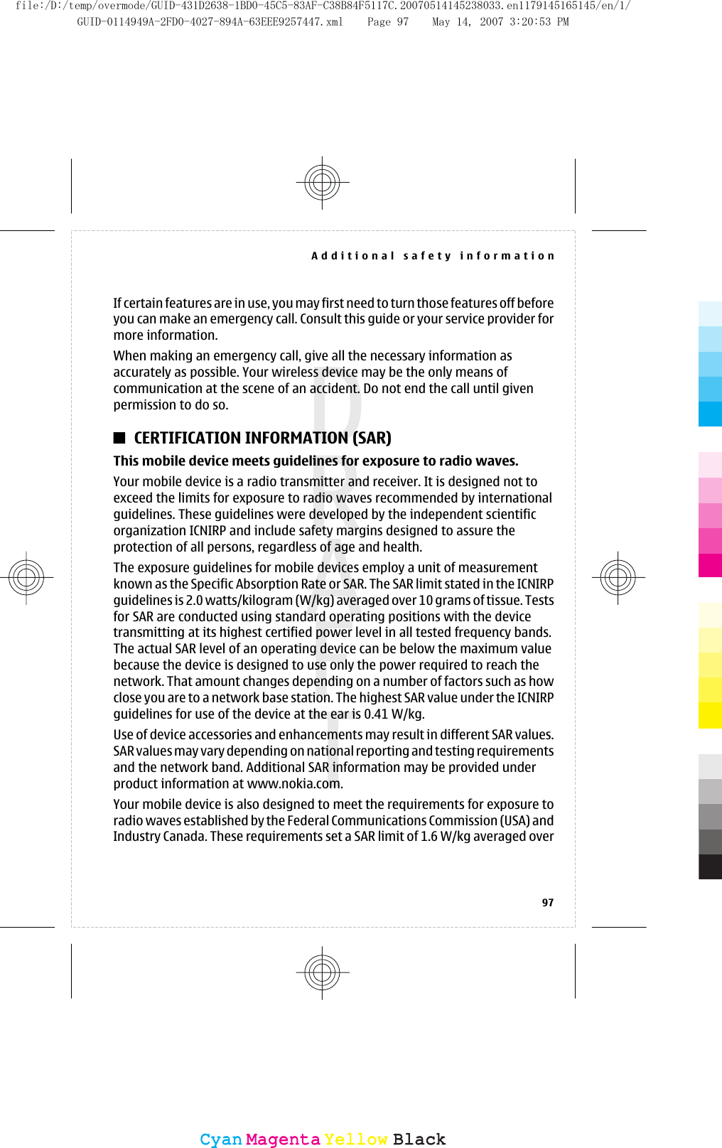 If certain features are in use, you may first need to turn those features off beforeyou can make an emergency call. Consult this guide or your service provider formore information.When making an emergency call, give all the necessary information asaccurately as possible. Your wireless device may be the only means ofcommunication at the scene of an accident. Do not end the call until givenpermission to do so.CERTIFICATION INFORMATION (SAR)This mobile device meets guidelines for exposure to radio waves.Your mobile device is a radio transmitter and receiver. It is designed not toexceed the limits for exposure to radio waves recommended by internationalguidelines. These guidelines were developed by the independent scientificorganization ICNIRP and include safety margins designed to assure theprotection of all persons, regardless of age and health.The exposure guidelines for mobile devices employ a unit of measurementknown as the Specific Absorption Rate or SAR. The SAR limit stated in the ICNIRPguidelines is 2.0 watts/kilogram (W/kg) averaged over 10 grams of tissue. Testsfor SAR are conducted using standard operating positions with the devicetransmitting at its highest certified power level in all tested frequency bands.The actual SAR level of an operating device can be below the maximum valuebecause the device is designed to use only the power required to reach thenetwork. That amount changes depending on a number of factors such as howclose you are to a network base station. The highest SAR value under the ICNIRPguidelines for use of the device at the ear is 0.41 W/kg.Use of device accessories and enhancements may result in different SAR values.SAR values may vary depending on national reporting and testing requirementsand the network band. Additional SAR information may be provided underproduct information at www.nokia.com.Your mobile device is also designed to meet the requirements for exposure toradio waves established by the Federal Communications Commission (USA) andIndustry Canada. These requirements set a SAR limit of 1.6 W/kg averaged overAdditional safety information97CyanCyanMagentaMagentaYellowYellowBlackBlackfile:/D:/temp/overmode/GUID-431D2638-1BD0-45C5-83AF-C38B84F5117C.20070514145238033.en1179145165145/en/1/GUID-0114949A-2FD0-4027-894A-63EEE9257447.xml Page 97 May 14, 2007 3:20:53 PM