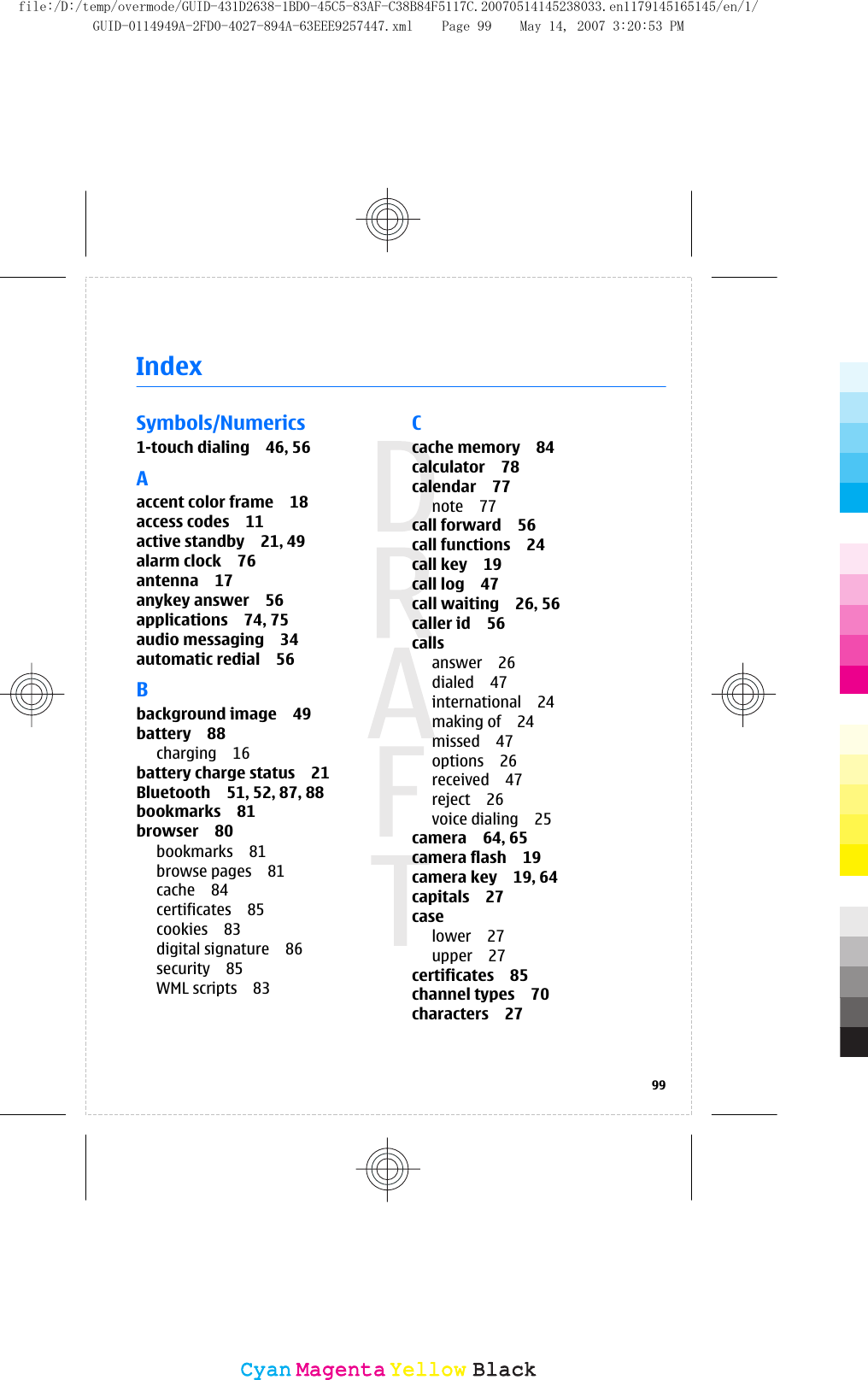 IndexSymbols/Numerics1-touch dialing 46, 56Aaccent color frame 18access codes 11active standby 21, 49alarm clock 76antenna 17anykey answer 56applications 74, 75audio messaging 34automatic redial 56Bbackground image 49battery 88charging 16battery charge status 21Bluetooth 51, 52, 87, 88bookmarks 81browser 80bookmarks 81browse pages 81cache 84certificates 85cookies 83digital signature 86security 85WML scripts 83Ccache memory 84calculator 78calendar 77note 77call forward 56call functions 24call key 19call log 47call waiting 26, 56caller id 56callsanswer 26dialed 47international 24making of 24missed 47options 26received 47reject 26voice dialing 25camera 64, 65camera flash 19camera key 19, 64capitals 27caselower 27upper 27certificates 85channel types 70characters 2799CyanCyanMagentaMagentaYellowYellowBlackBlackfile:/D:/temp/overmode/GUID-431D2638-1BD0-45C5-83AF-C38B84F5117C.20070514145238033.en1179145165145/en/1/GUID-0114949A-2FD0-4027-894A-63EEE9257447.xml Page 99 May 14, 2007 3:20:53 PM