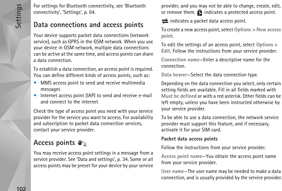 Settings102For settings for Bluetooth connectivity, see ‘Bluetooth connectivity’, ‘Settings’, p. 64.Data connections and access pointsYour device supports packet data connections (network service), such as GPRS in the GSM network. When you use your device in GSM network, multiple data connections can be active at the same time, and access points can share a data connection.To establish a data connection, an access point is required. You can define different kinds of access points, such as:•MMS access point to send and receive multimedia messages•Internet access point (IAP) to send and receive e-mail and connect to the internetCheck the type of access point you need with your service provider for the service you want to access. For availability and subscription to packet data connection services, contact your service provider.Access points You may receive access point settings in a message from a service provider. See ‘Data and settings’, p. 34. Some or all access points may be preset for your device by your service provider, and you may not be able to change, create, edit, or remove them.   indicates a protected access point. indicates a packet data access point.To create a new access point, select Options &gt; New access point.To edit the settings of an access point, select Options &gt; Edit. Follow the instructions from your service provider.Connection name—Enter a descriptive name for the connection.Data bearer—Select the data connection type.Depending on the data connection you select, only certain setting fields are available. Fill in all fields marked with Must be defined or with a red asterisk. Other fields can be left empty, unless you have been instructed otherwise by your service provider.To be able to use a data connection, the network service provider must support this feature, and if necessary, activate it for your SIM card.Packet data access pointsFollow the instructions from your service provider.Access point name—You obtain the access point name from your service provider.User name—The user name may be needed to make a data connection, and is usually provided by the service provider.