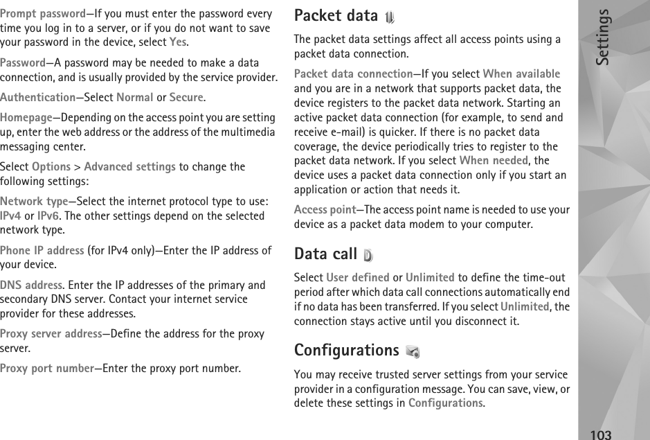 Settings103Prompt password—If you must enter the password every time you log in to a server, or if you do not want to save your password in the device, select Yes.Password—A password may be needed to make a data connection, and is usually provided by the service provider.Authentication—Select Normal or Secure.Homepage—Depending on the access point you are setting up, enter the web address or the address of the multimedia messaging center.Select Options &gt; Advanced settings to change the following settings:Network type—Select the internet protocol type to use: IPv4 or IPv6. The other settings depend on the selected network type.Phone IP address (for IPv4 only)—Enter the IP address of your device. DNS address. Enter the IP addresses of the primary and secondary DNS server. Contact your internet service provider for these addresses.Proxy server address—Define the address for the proxy server.Proxy port number—Enter the proxy port number.Packet data The packet data settings affect all access points using a packet data connection.Packet data connection—If you select When available and you are in a network that supports packet data, the device registers to the packet data network. Starting an active packet data connection (for example, to send and receive e-mail) is quicker. If there is no packet data coverage, the device periodically tries to register to the packet data network. If you select When needed, the device uses a packet data connection only if you start an application or action that needs it.Access point—The access point name is needed to use your device as a packet data modem to your computer.Data call Select User defined or Unlimited to define the time-out period after which data call connections automatically end if no data has been transferred. If you select Unlimited, the connection stays active until you disconnect it.Configurations You may receive trusted server settings from your service provider in a configuration message. You can save, view, or delete these settings in Configurations.