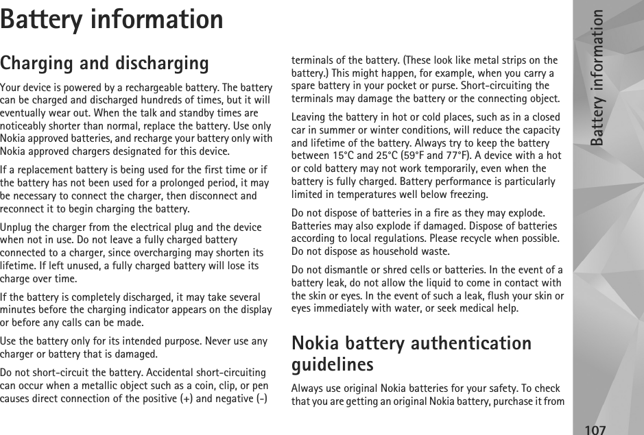 Battery information107Battery informationCharging and dischargingYour device is powered by a rechargeable battery. The battery can be charged and discharged hundreds of times, but it will eventually wear out. When the talk and standby times are noticeably shorter than normal, replace the battery. Use only Nokia approved batteries, and recharge your battery only with Nokia approved chargers designated for this device.If a replacement battery is being used for the first time or if the battery has not been used for a prolonged period, it may be necessary to connect the charger, then disconnect and reconnect it to begin charging the battery.Unplug the charger from the electrical plug and the device when not in use. Do not leave a fully charged battery connected to a charger, since overcharging may shorten its lifetime. If left unused, a fully charged battery will lose its charge over time.If the battery is completely discharged, it may take several minutes before the charging indicator appears on the display or before any calls can be made.Use the battery only for its intended purpose. Never use any charger or battery that is damaged.Do not short-circuit the battery. Accidental short-circuiting can occur when a metallic object such as a coin, clip, or pen causes direct connection of the positive (+) and negative (-) terminals of the battery. (These look like metal strips on the battery.) This might happen, for example, when you carry a spare battery in your pocket or purse. Short-circuiting the terminals may damage the battery or the connecting object.Leaving the battery in hot or cold places, such as in a closed car in summer or winter conditions, will reduce the capacity and lifetime of the battery. Always try to keep the battery between 15°C and 25°C (59°F and 77°F). A device with a hot or cold battery may not work temporarily, even when the battery is fully charged. Battery performance is particularly limited in temperatures well below freezing.Do not dispose of batteries in a fire as they may explode. Batteries may also explode if damaged. Dispose of batteries according to local regulations. Please recycle when possible. Do not dispose as household waste.Do not dismantle or shred cells or batteries. In the event of a battery leak, do not allow the liquid to come in contact with the skin or eyes. In the event of such a leak, flush your skin or eyes immediately with water, or seek medical help.Nokia battery authentication guidelinesAlways use original Nokia batteries for your safety. To check that you are getting an original Nokia battery, purchase it from 