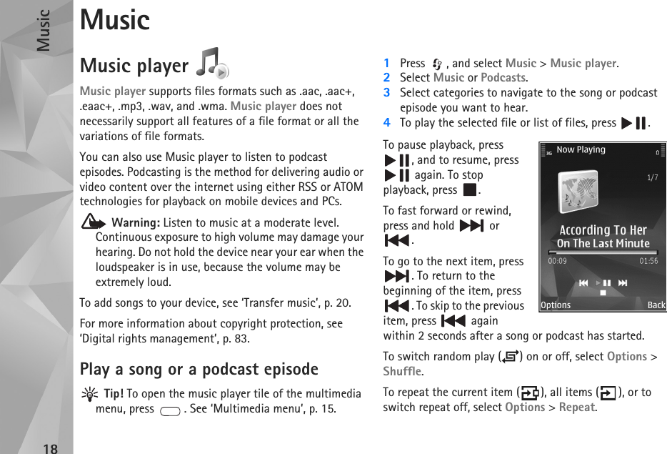Music18MusicMusic player Music player supports files formats such as .aac, .aac+, .eaac+, .mp3, .wav, and .wma. Music player does not necessarily support all features of a file format or all the variations of file formats. You can also use Music player to listen to podcast episodes. Podcasting is the method for delivering audio or video content over the internet using either RSS or ATOM technologies for playback on mobile devices and PCs. Warning: Listen to music at a moderate level. Continuous exposure to high volume may damage your hearing. Do not hold the device near your ear when the loudspeaker is in use, because the volume may be extremely loud.To add songs to your device, see ‘Transfer music’, p. 20.For more information about copyright protection, see ‘Digital rights management’, p. 83.Play a song or a podcast episode Tip! To open the music player tile of the multimedia menu, press  . See ‘Multimedia menu’, p. 15.1Press  , and select Music &gt; Music player.2Select Music or Podcasts.3Select categories to navigate to the song or podcast episode you want to hear.4To play the selected file or list of files, press  .To pause playback, press , and to resume, press  again. To stop playback, press  .To fast forward or rewind, press and hold   or .To go to the next item, press . To return to the beginning of the item, press . To skip to the previous item, press   again within 2 seconds after a song or podcast has started.To switch random play ( ) on or off, select Options &gt; Shuffle. To repeat the current item ( ), all items ( ), or to switch repeat off, select Options &gt; Repeat.