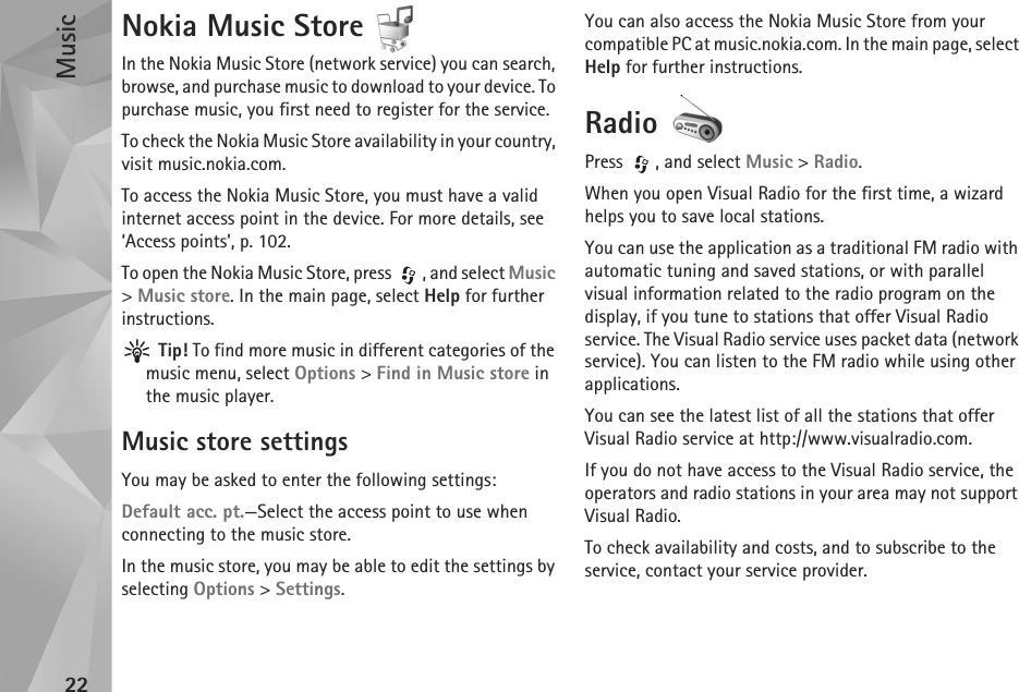 Music22Nokia Music Store In the Nokia Music Store (network service) you can search, browse, and purchase music to download to your device. To purchase music, you first need to register for the service.To check the Nokia Music Store availability in your country, visit music.nokia.com.To access the Nokia Music Store, you must have a valid internet access point in the device. For more details, see ‘Access points’, p. 102.To open the Nokia Music Store, press  , and select Music &gt; Music store. In the main page, select Help for further instructions. Tip! To find more music in different categories of the music menu, select Options &gt; Find in Music store in the music player.Music store settingsYou may be asked to enter the following settings:Default acc. pt.—Select the access point to use when connecting to the music store.In the music store, you may be able to edit the settings by selecting Options &gt; Settings.You can also access the Nokia Music Store from your compatible PC at music.nokia.com. In the main page, select Help for further instructions.Radio Press  , and select Music &gt; Radio. When you open Visual Radio for the first time, a wizard helps you to save local stations.You can use the application as a traditional FM radio with automatic tuning and saved stations, or with parallel visual information related to the radio program on the display, if you tune to stations that offer Visual Radio service. The Visual Radio service uses packet data (network service). You can listen to the FM radio while using other applications.You can see the latest list of all the stations that offer Visual Radio service at http://www.visualradio.com. If you do not have access to the Visual Radio service, the operators and radio stations in your area may not support Visual Radio.To check availability and costs, and to subscribe to the service, contact your service provider. 