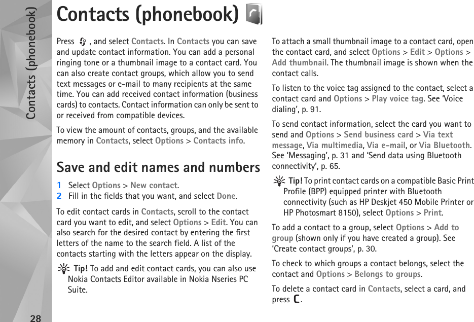 Contacts (phonebook)28Contacts (phonebook) Press , and select Contacts. In Contacts you can save and update contact information. You can add a personal ringing tone or a thumbnail image to a contact card. You can also create contact groups, which allow you to send text messages or e-mail to many recipients at the same time. You can add received contact information (business cards) to contacts. Contact information can only be sent to or received from compatible devices.To view the amount of contacts, groups, and the available memory in Contacts, select Options &gt; Contacts info.Save and edit names and numbers1Select Options &gt; New contact.2Fill in the fields that you want, and select Done.To edit contact cards in Contacts, scroll to the contact card you want to edit, and select Options &gt; Edit. You can also search for the desired contact by entering the first letters of the name to the search field. A list of the contacts starting with the letters appear on the display. Tip! To add and edit contact cards, you can also use Nokia Contacts Editor available in Nokia Nseries PC Suite. To attach a small thumbnail image to a contact card, open the contact card, and select Options &gt; Edit &gt; Options &gt; Add thumbnail. The thumbnail image is shown when the contact calls.To listen to the voice tag assigned to the contact, select a contact card and Options &gt; Play voice tag. See ‘Voice dialing’, p. 91.To send contact information, select the card you want to send and Options &gt; Send business card &gt; Via text message, Via multimedia, Via e-mail, or Via Bluetooth. See ‘Messaging’, p. 31 and ‘Send data using Bluetooth connectivity’, p. 65. Tip! To print contact cards on a compatible Basic Print Profile (BPP) equipped printer with Bluetooth connectivity (such as HP Deskjet 450 Mobile Printer or HP Photosmart 8150), select Options &gt; Print.To add a contact to a group, select Options &gt; Add to group (shown only if you have created a group). See ‘Create contact groups’, p. 30.To check to which groups a contact belongs, select the contact and Options &gt; Belongs to groups.To delete a contact card in Contacts, select a card, and press . 