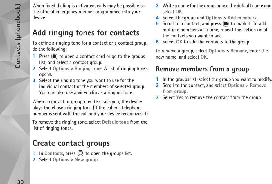 Contacts (phonebook)30When fixed dialing is activated, calls may be possible to the official emergency number programmed into your device.Add ringing tones for contactsTo define a ringing tone for a contact or a contact group, do the following:1Press   to open a contact card or go to the groups list, and select a contact group.2Select Options &gt; Ringing tone. A list of ringing tones opens.3Select the ringing tone you want to use for the individual contact or the members of selected group. You can also use a video clip as a ringing tone.When a contact or group member calls you, the device plays the chosen ringing tone (if the caller’s telephone number is sent with the call and your device recognizes it).To remove the ringing tone, select Default tone from the list of ringing tones.Create contact groups1In Contacts, press   to open the groups list.2Select Options &gt; New group. 3Write a name for the group or use the default name and select OK. 4Select the group and Options &gt; Add members.5Scroll to a contact, and press   to mark it. To add multiple members at a time, repeat this action on all the contacts you want to add.6Select OK to add the contacts to the group.To rename a group, select Options &gt; Rename, enter the new name, and select OK.Remove members from a group1In the groups list, select the group you want to modify.2Scroll to the contact, and select Options &gt; Remove from group.3Select Yes to remove the contact from the group.