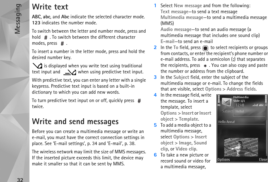 Messaging32Write textABC, abc, and Abc indicate the selected character mode. 123 indicates the number mode.To switch between the letter and number mode, press and hold  . To switch between the different character modes, press  .To insert a number in the letter mode, press and hold the desired number key. is displayed when you write text using traditional text input and    when using predictive text input.With predictive text, you can enter any letter with a single keypress. Predictive text input is based on a built-in dictionary to which you can add new words.To turn predictive text input on or off, quickly press   twice.Write and send messagesBefore you can create a multimedia message or write an e-mail, you must have the correct connection settings in place. See ‘E-mail settings’, p. 34 and ‘E-mail’, p. 38.The wireless network may limit the size of MMS messages. If the inserted picture exceeds this limit, the device may make it smaller so that it can be sent by MMS.1Select New message and from the following:Text message—to send a text messageMultimedia message—to send a multimedia message (MMS)Audio message—to send an audio message (a multimedia message that includes one sound clip)E-mail—to send an e-mail2In the To field, press   to select recipients or groups from contacts, or enter the recipient’s phone number or e-mail address. To add a semicolon (;) that separates the recipients, press  . You can also copy and paste the number or address from the clipboard.3In the Subject field, enter the subject of the multimedia message or e-mail. To change the fields that are visible, select Options &gt; Address fields.4In the message field, write the message. To insert a template, select Options &gt; Insert or Insert object &gt; Template.5To add a media object to a multimedia message, select Options &gt; Insert object &gt; Image, Sound clip, or Video clip.6To take a new picture or record sound or video for a multimedia message, 