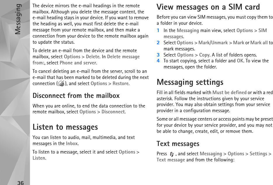 Messaging36The device mirrors the e-mail headings in the remote mailbox. Although you delete the message content, the e-mail heading stays in your device. If you want to remove the heading as well, you must first delete the e-mail message from your remote mailbox, and then make a connection from your device to the remote mailbox again to update the status.To delete an e-mail from the device and the remote mailbox, select Options &gt; Delete. In Delete message from:, select Phone and server.To cancel deleting an e-mail from the server, scroll to an e-mail that has been marked to be deleted during the next connection ( ), and select Options &gt; Restore.Disconnect from the mailboxWhen you are online, to end the data connection to the remote mailbox, select Options &gt; Disconnect.Listen to messagesYou can listen to audio, mail, multimedia, and text messages in the Inbox.To listen to a message, select it and select Options &gt; Listen. View messages on a SIM cardBefore you can view SIM messages, you must copy them to a folder in your device.1In the Messaging main view, select Options &gt; SIM messages.2Select Options &gt; Mark/Unmark &gt; Mark or Mark all to mark messages.3Select Options &gt; Copy. A list of folders opens.4To start copying, select a folder and OK. To view the messages, open the folder.Messaging settingsFill in all fields marked with Must be defined or with a red asterisk. Follow the instructions given by your service provider. You may also obtain settings from your service provider in a configuration message.Some or all message centers or access points may be preset for your device by your service provider, and you may not be able to change, create, edit, or remove them.Text messagesPress  , and select Messaging &gt; Options &gt; Settings &gt; Text message and from the following: