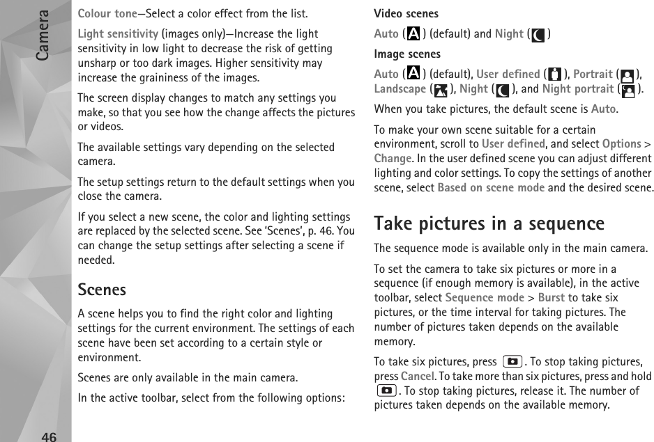 Camera46Colour tone—Select a color effect from the list.Light sensitivity (images only)—Increase the light sensitivity in low light to decrease the risk of getting unsharp or too dark images. Higher sensitivity may increase the graininess of the images.The screen display changes to match any settings you make, so that you see how the change affects the pictures or videos.The available settings vary depending on the selected camera.The setup settings return to the default settings when you close the camera.If you select a new scene, the color and lighting settings are replaced by the selected scene. See ‘Scenes’, p. 46. You can change the setup settings after selecting a scene if needed.ScenesA scene helps you to find the right color and lighting settings for the current environment. The settings of each scene have been set according to a certain style or environment. Scenes are only available in the main camera.In the active toolbar, select from the following options:Video scenesAuto ( ) (default) and Night ()Image scenesAuto ( ) (default), User defined (), Portrait (), Landscape (), Night (), and Night portrait ().When you take pictures, the default scene is Auto.To make your own scene suitable for a certain environment, scroll to User defined, and select Options &gt; Change. In the user defined scene you can adjust different lighting and color settings. To copy the settings of another scene, select Based on scene mode and the desired scene.Take pictures in a sequenceThe sequence mode is available only in the main camera.To set the camera to take six pictures or more in a sequence (if enough memory is available), in the active toolbar, select Sequence mode &gt; Burst to take six pictures, or the time interval for taking pictures. The number of pictures taken depends on the available memory.To take six pictures, press  . To stop taking pictures, press Cancel. To take more than six pictures, press and hold . To stop taking pictures, release it. The number of pictures taken depends on the available memory.