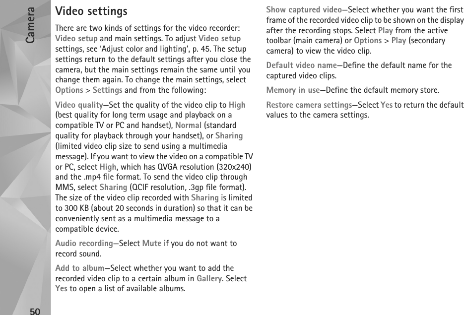 Camera50Video settingsThere are two kinds of settings for the video recorder: Video setup and main settings. To adjust Video setup settings, see ‘Adjust color and lighting’, p. 45. The setup settings return to the default settings after you close the camera, but the main settings remain the same until you change them again. To change the main settings, select Options &gt; Settings and from the following:Video quality—Set the quality of the video clip to High (best quality for long term usage and playback on a compatible TV or PC and handset), Normal (standard quality for playback through your handset), or Sharing (limited video clip size to send using a multimedia message). If you want to view the video on a compatible TV or PC, select High, which has QVGA resolution (320x240) and the .mp4 file format. To send the video clip through MMS, select Sharing (QCIF resolution, .3gp file format). The size of the video clip recorded with Sharing is limited to 300 KB (about 20 seconds in duration) so that it can be conveniently sent as a multimedia message to a compatible device.Audio recording—Select Mute if you do not want to record sound.Add to album—Select whether you want to add the recorded video clip to a certain album in Gallery. Select Yes to open a list of available albums.Show captured video—Select whether you want the first frame of the recorded video clip to be shown on the display after the recording stops. Select Play from the active toolbar (main camera) or Options &gt; Play (secondary camera) to view the video clip.Default video name—Define the default name for the captured video clips.Memory in use—Define the default memory store.Restore camera settings—Select Yes to return the default values to the camera settings.